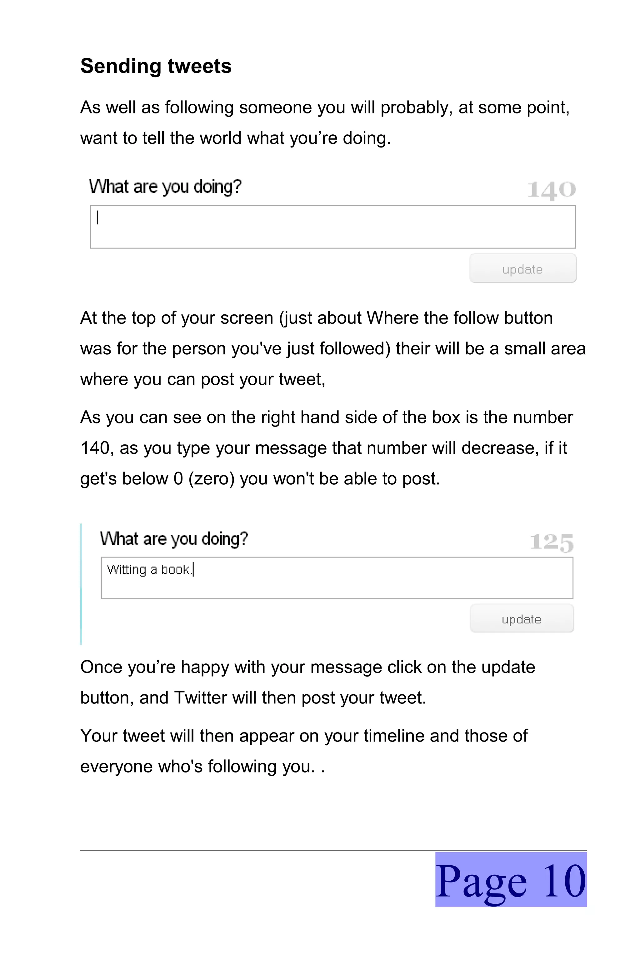 Sending tweets
As well as following someone you will probably, at some point,
want to tell the world what you’re doing.




At the top of your screen (just about Where the follow button
was for the person you've just followed) their will be a small area
where you can post your tweet,

As you can see on the right hand side of the box is the number
140, as you type your message that number will decrease, if it
get's below 0 (zero) you won't be able to post.




Once you’re happy with your message click on the update
button, and Twitter will then post your tweet.

Your tweet will then appear on your timeline and those of
everyone who's following you. .




                                                 Page 10
 