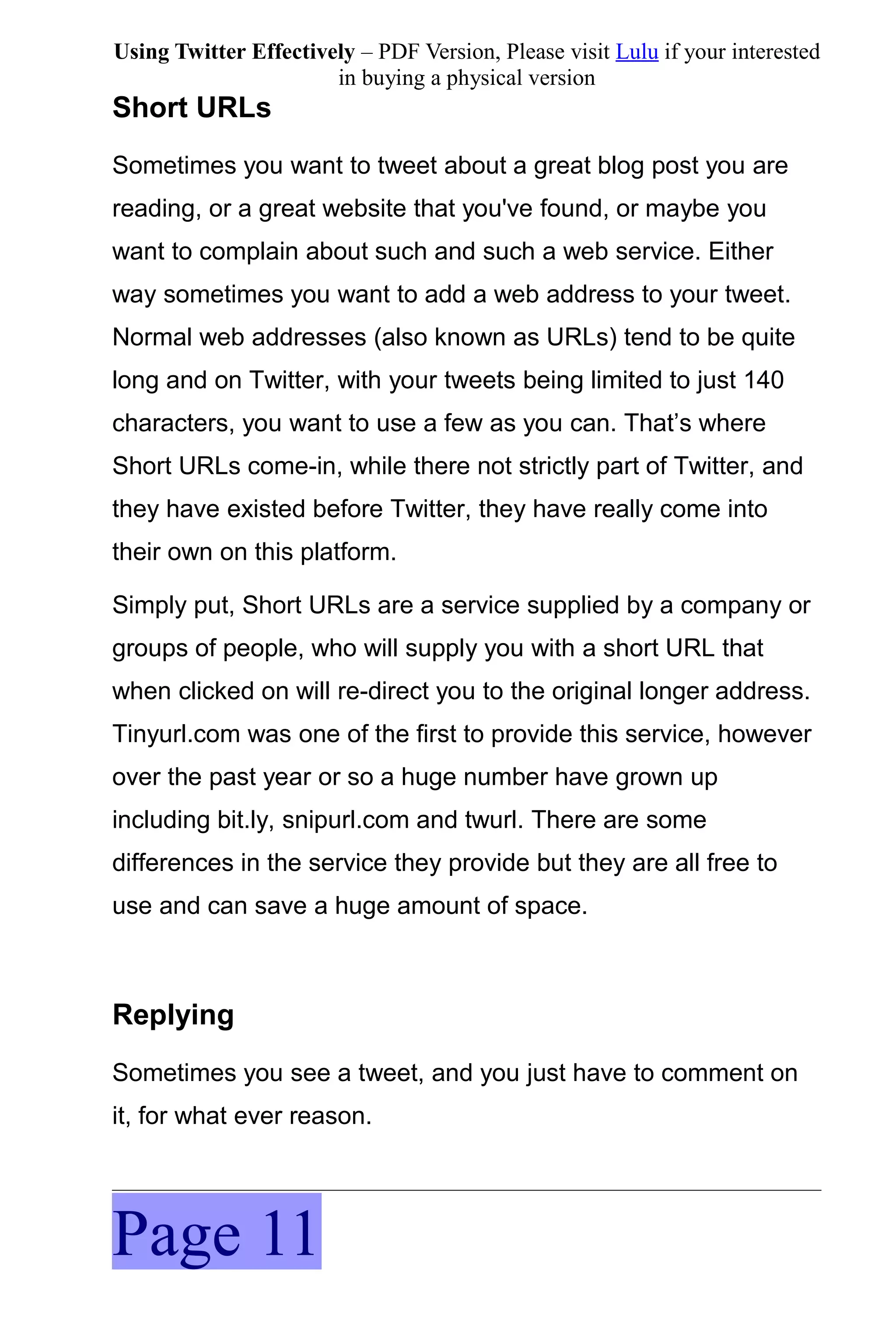 Using Twitter Effectively – PDF Version, Please visit Lulu if your interested
                       in buying a physical version
Short URLs
Sometimes you want to tweet about a great blog post you are
reading, or a great website that you've found, or maybe you
want to complain about such and such a web service. Either
way sometimes you want to add a web address to your tweet.
Normal web addresses (also known as URLs) tend to be quite
long and on Twitter, with your tweets being limited to just 140
characters, you want to use a few as you can. That’s where
Short URLs come-in, while there not strictly part of Twitter, and
they have existed before Twitter, they have really come into
their own on this platform.

Simply put, Short URLs are a service supplied by a company or
groups of people, who will supply you with a short URL that
when clicked on will re-direct you to the original longer address.
Tinyurl.com was one of the first to provide this service, however
over the past year or so a huge number have grown up
including bit.ly, snipurl.com and twurl. There are some
differences in the service they provide but they are all free to
use and can save a huge amount of space.



Replying
Sometimes you see a tweet, and you just have to comment on
it, for what ever reason.




Page 11
 