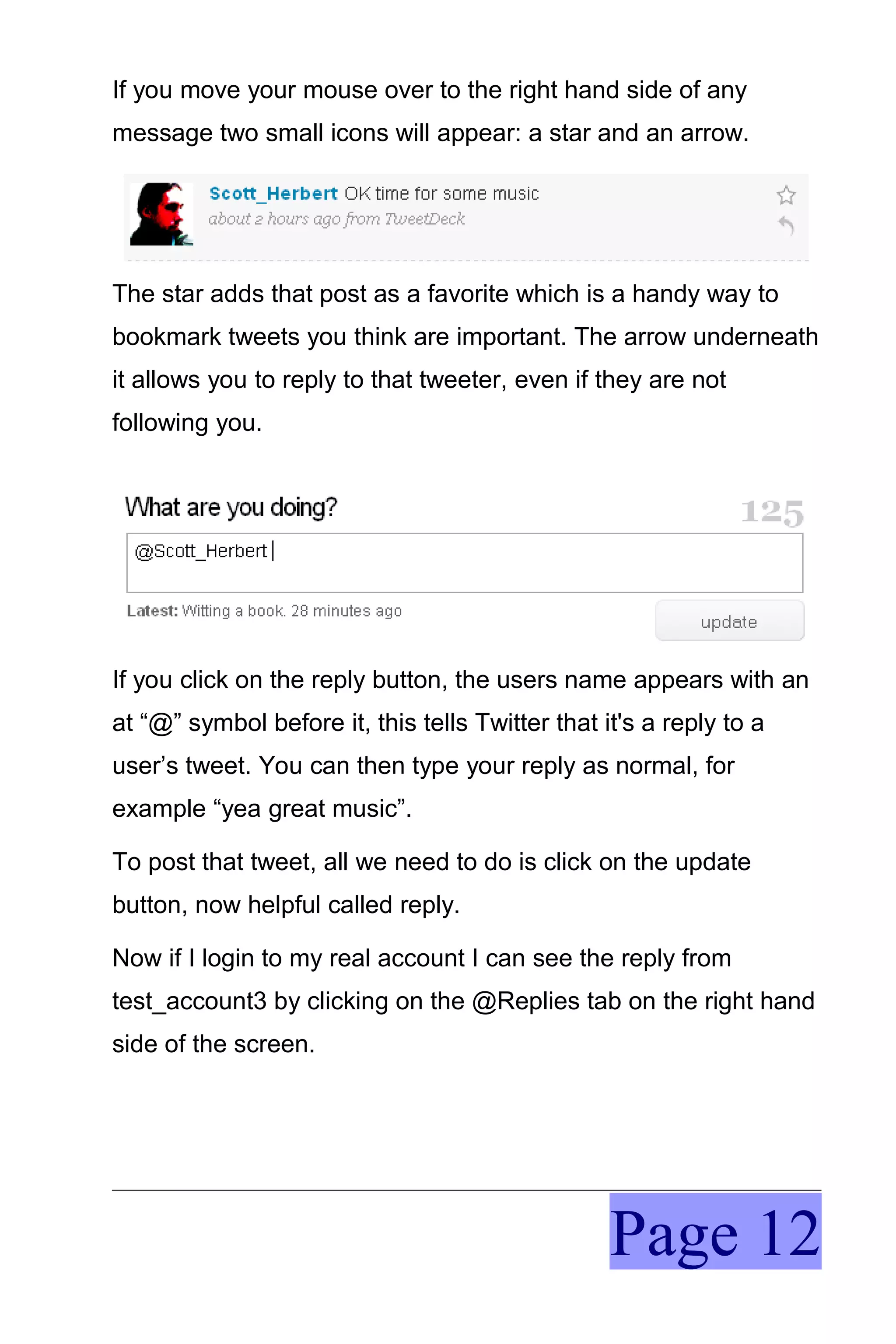 If you move your mouse over to the right hand side of any
message two small icons will appear: a star and an arrow.




The star adds that post as a favorite which is a handy way to
bookmark tweets you think are important. The arrow underneath
it allows you to reply to that tweeter, even if they are not
following you.




If you click on the reply button, the users name appears with an
at “@” symbol before it, this tells Twitter that it's a reply to a
user’s tweet. You can then type your reply as normal, for
example “yea great music”.

To post that tweet, all we need to do is click on the update
button, now helpful called reply.

Now if I login to my real account I can see the reply from
test_account3 by clicking on the @Replies tab on the right hand
side of the screen.




                                                  Page 12
 