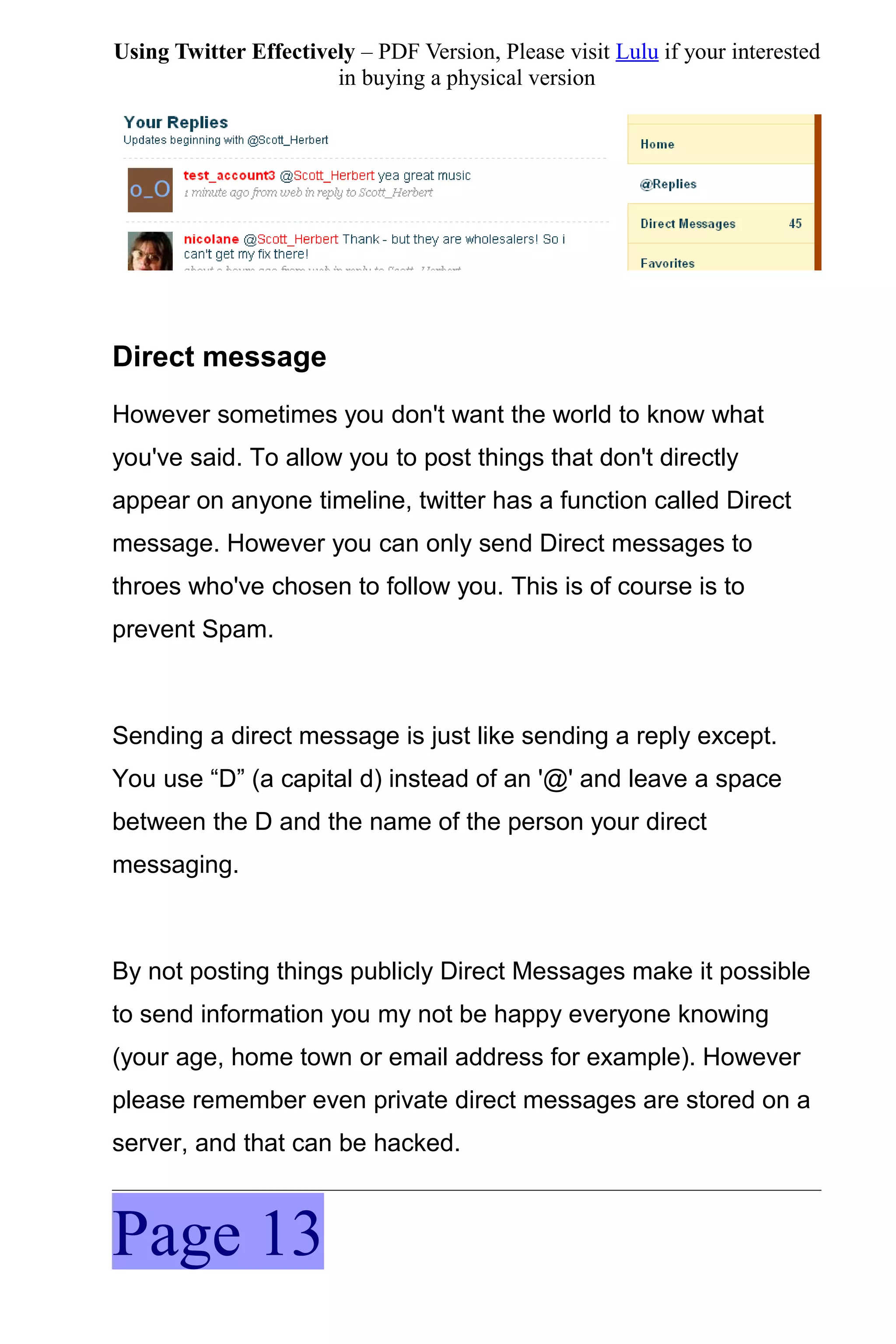 Using Twitter Effectively – PDF Version, Please visit Lulu if your interested
                       in buying a physical version




Direct message
However sometimes you don't want the world to know what
you've said. To allow you to post things that don't directly
appear on anyone timeline, twitter has a function called Direct
message. However you can only send Direct messages to
throes who've chosen to follow you. This is of course is to
prevent Spam.



Sending a direct message is just like sending a reply except.
You use “D” (a capital d) instead of an '@' and leave a space
between the D and the name of the person your direct
messaging.



By not posting things publicly Direct Messages make it possible
to send information you my not be happy everyone knowing
(your age, home town or email address for example). However
please remember even private direct messages are stored on a
server, and that can be hacked.



Page 13
 