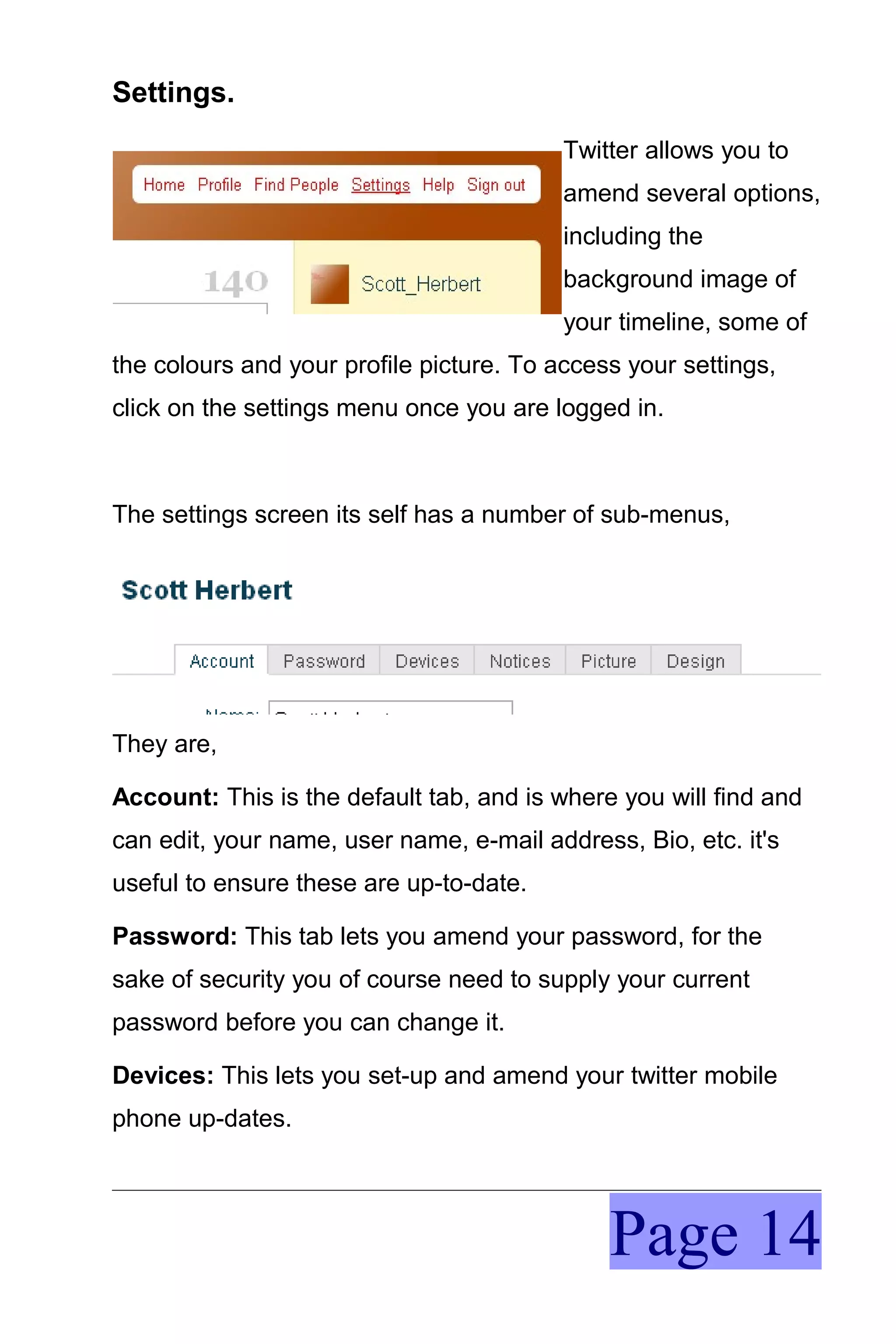 Settings.
                                          Twitter allows you to
                                          amend several options,
                                          including the
                                          background image of
                                          your timeline, some of
the colours and your profile picture. To access your settings,
click on the settings menu once you are logged in.



The settings screen its self has a number of sub-menus,




They are,

Account: This is the default tab, and is where you will find and
can edit, your name, user name, e-mail address, Bio, etc. it's
useful to ensure these are up-to-date.

Password: This tab lets you amend your password, for the
sake of security you of course need to supply your current
password before you can change it.

Devices: This lets you set-up and amend your twitter mobile
phone up-dates.




                                              Page 14
 