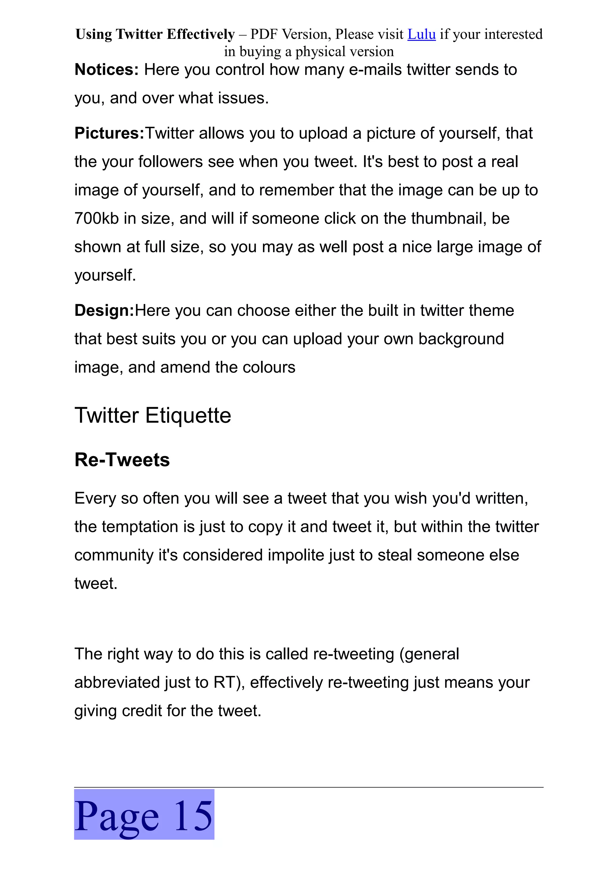 Using Twitter Effectively – PDF Version, Please visit Lulu if your interested
                       in buying a physical version
Notices: Here you control how many e-mails twitter sends to
you, and over what issues.

Pictures:Twitter allows you to upload a picture of yourself, that
the your followers see when you tweet. It's best to post a real
image of yourself, and to remember that the image can be up to
700kb in size, and will if someone click on the thumbnail, be
shown at full size, so you may as well post a nice large image of
yourself.

Design:Here you can choose either the built in twitter theme
that best suits you or you can upload your own background
image, and amend the colours


Twitter Etiquette
Re-Tweets
Every so often you will see a tweet that you wish you'd written,
the temptation is just to copy it and tweet it, but within the twitter
community it's considered impolite just to steal someone else
tweet.



The right way to do this is called re-tweeting (general
abbreviated just to RT), effectively re-tweeting just means your
giving credit for the tweet.




Page 15
 