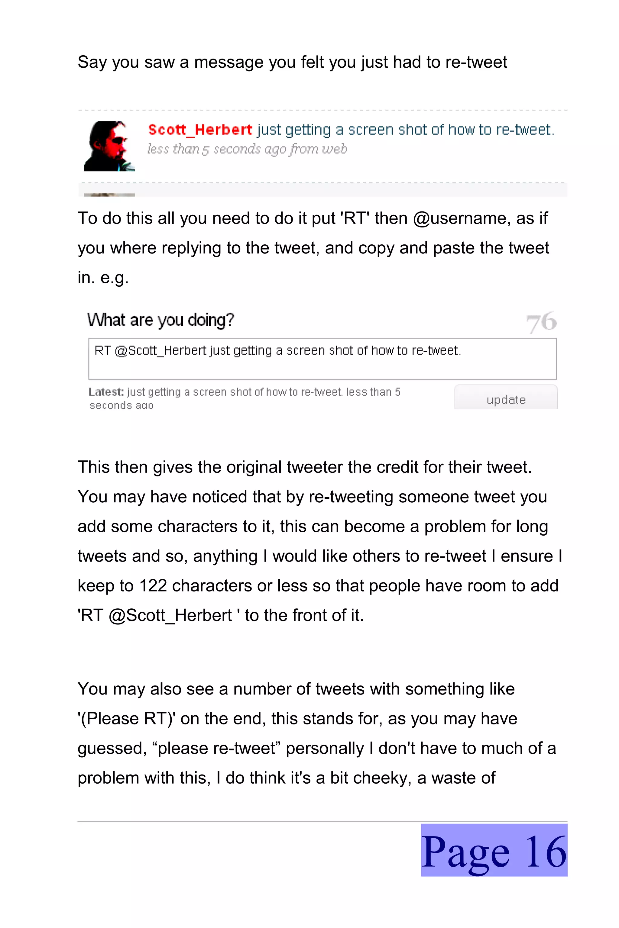 Say you saw a message you felt you just had to re-tweet




To do this all you need to do it put 'RT' then @username, as if
you where replying to the tweet, and copy and paste the tweet
in. e.g.




This then gives the original tweeter the credit for their tweet.
You may have noticed that by re-tweeting someone tweet you
add some characters to it, this can become a problem for long
tweets and so, anything I would like others to re-tweet I ensure I
keep to 122 characters or less so that people have room to add
'RT @Scott_Herbert ' to the front of it.



You may also see a number of tweets with something like
'(Please RT)' on the end, this stands for, as you may have
guessed, “please re-tweet” personally I don't have to much of a
problem with this, I do think it's a bit cheeky, a waste of



                                                Page 16
 