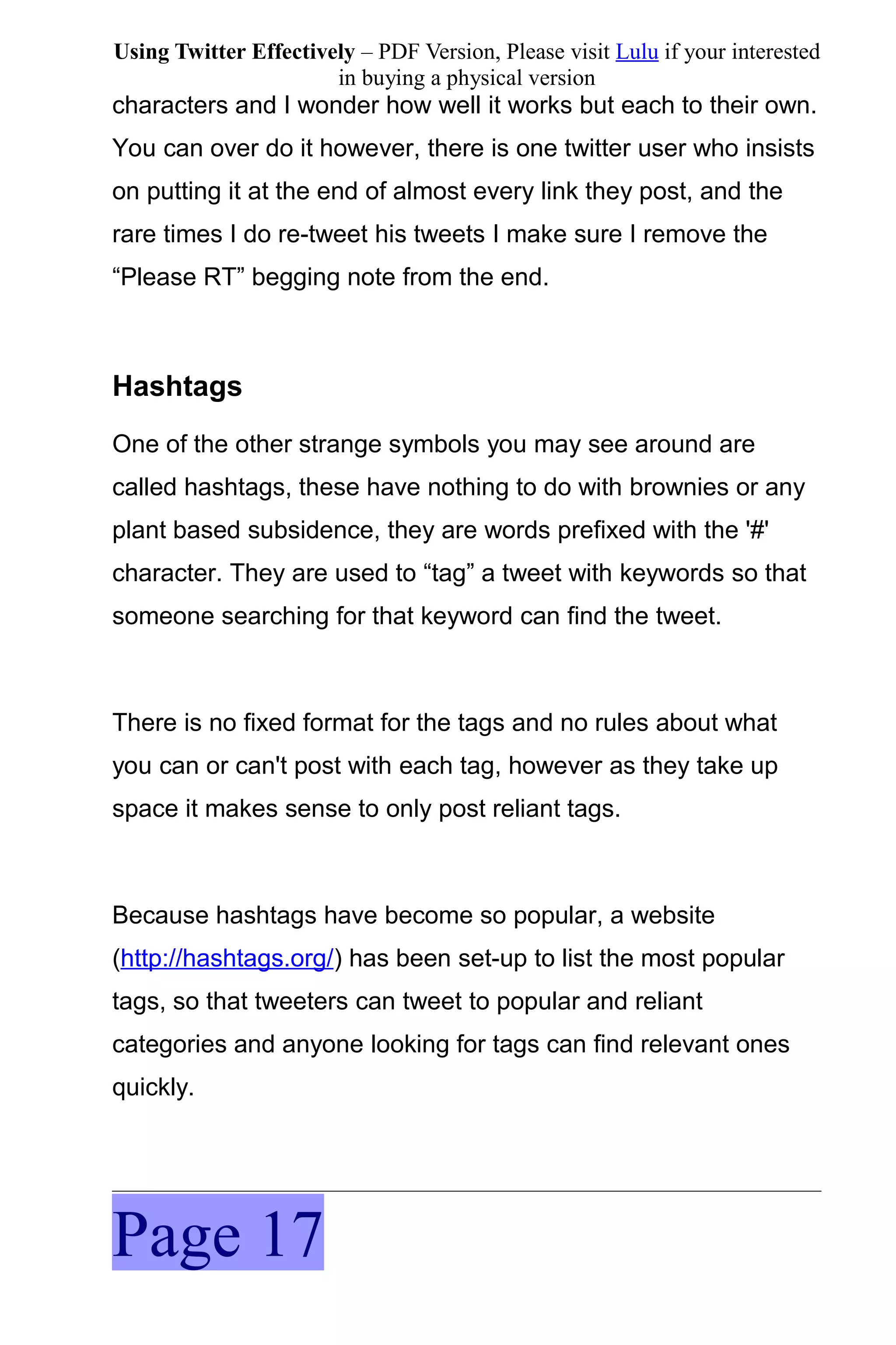 Using Twitter Effectively – PDF Version, Please visit Lulu if your interested
                       in buying a physical version
characters and I wonder how well it works but each to their own.
You can over do it however, there is one twitter user who insists
on putting it at the end of almost every link they post, and the
rare times I do re-tweet his tweets I make sure I remove the
“Please RT” begging note from the end.



Hashtags
One of the other strange symbols you may see around are
called hashtags, these have nothing to do with brownies or any
plant based subsidence, they are words prefixed with the '#'
character. They are used to “tag” a tweet with keywords so that
someone searching for that keyword can find the tweet.



There is no fixed format for the tags and no rules about what
you can or can't post with each tag, however as they take up
space it makes sense to only post reliant tags.



Because hashtags have become so popular, a website
(http://hashtags.org/) has been set-up to list the most popular
tags, so that tweeters can tweet to popular and reliant
categories and anyone looking for tags can find relevant ones
quickly.




Page 17
 