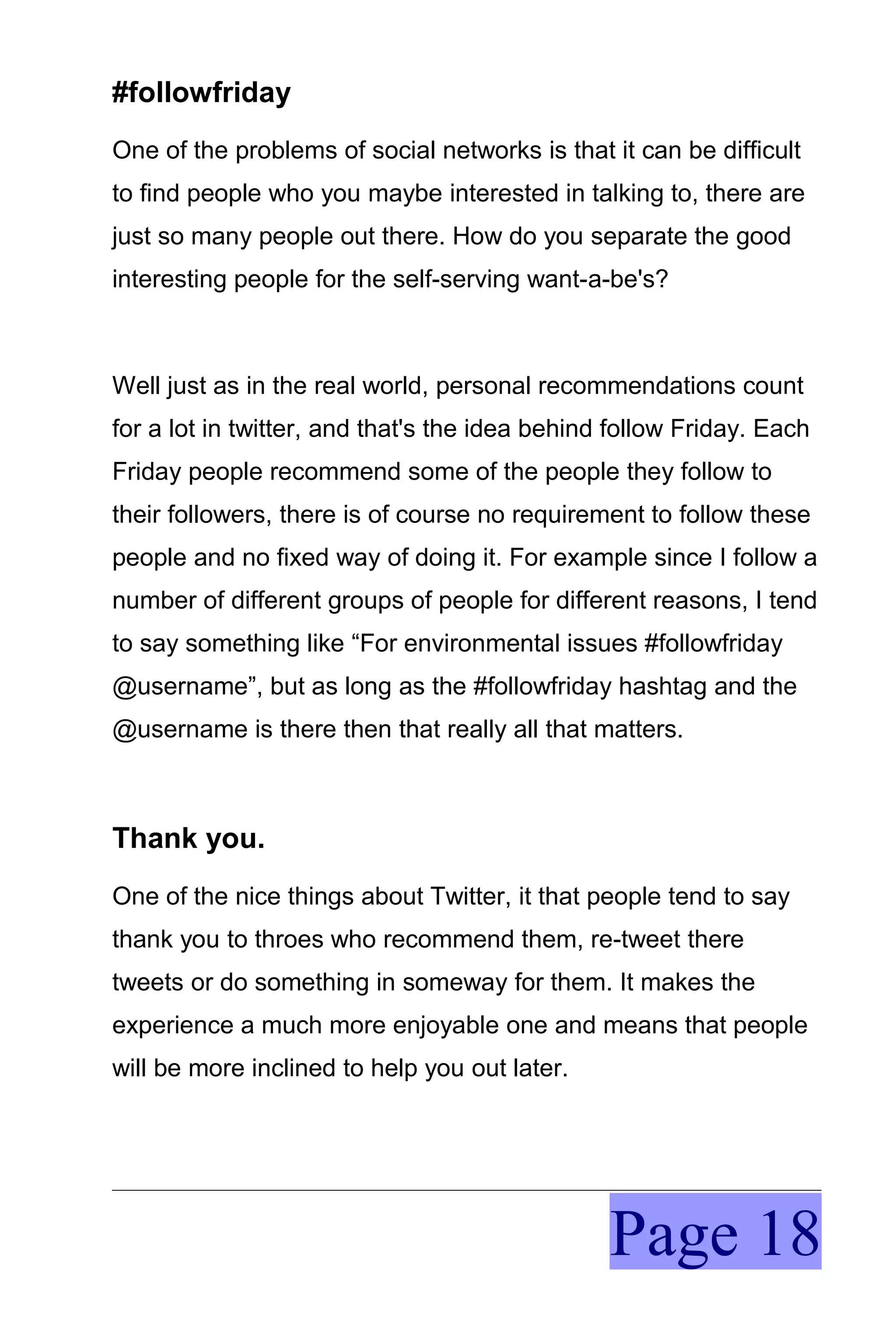 #followfriday
One of the problems of social networks is that it can be difficult
to find people who you maybe interested in talking to, there are
just so many people out there. How do you separate the good
interesting people for the self-serving want-a-be's?



Well just as in the real world, personal recommendations count
for a lot in twitter, and that's the idea behind follow Friday. Each
Friday people recommend some of the people they follow to
their followers, there is of course no requirement to follow these
people and no fixed way of doing it. For example since I follow a
number of different groups of people for different reasons, I tend
to say something like “For environmental issues #followfriday
@username”, but as long as the #followfriday hashtag and the
@username is there then that really all that matters.



Thank you.
One of the nice things about Twitter, it that people tend to say
thank you to throes who recommend them, re-tweet there
tweets or do something in someway for them. It makes the
experience a much more enjoyable one and means that people
will be more inclined to help you out later.




                                                Page 18
 