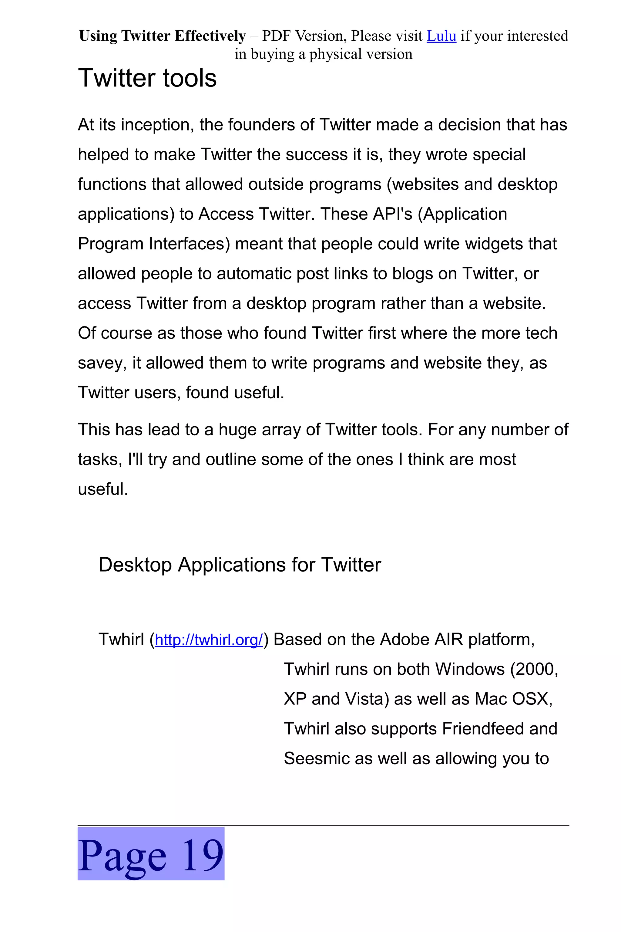 Using Twitter Effectively – PDF Version, Please visit Lulu if your interested
                       in buying a physical version
Twitter tools
At its inception, the founders of Twitter made a decision that has
helped to make Twitter the success it is, they wrote special
functions that allowed outside programs (websites and desktop
applications) to Access Twitter. These API's (Application
Program Interfaces) meant that people could write widgets that
allowed people to automatic post links to blogs on Twitter, or
access Twitter from a desktop program rather than a website.
Of course as those who found Twitter first where the more tech
savey, it allowed them to write programs and website they, as
Twitter users, found useful.

This has lead to a huge array of Twitter tools. For any number of
tasks, I'll try and outline some of the ones I think are most
useful.



   Desktop Applications for Twitter


   Twhirl (http://twhirl.org/) Based on the Adobe AIR platform,
                                Twhirl runs on both Windows (2000,
                                XP and Vista) as well as Mac OSX,
                                Twhirl also supports Friendfeed and
                                Seesmic as well as allowing you to




Page 19
 