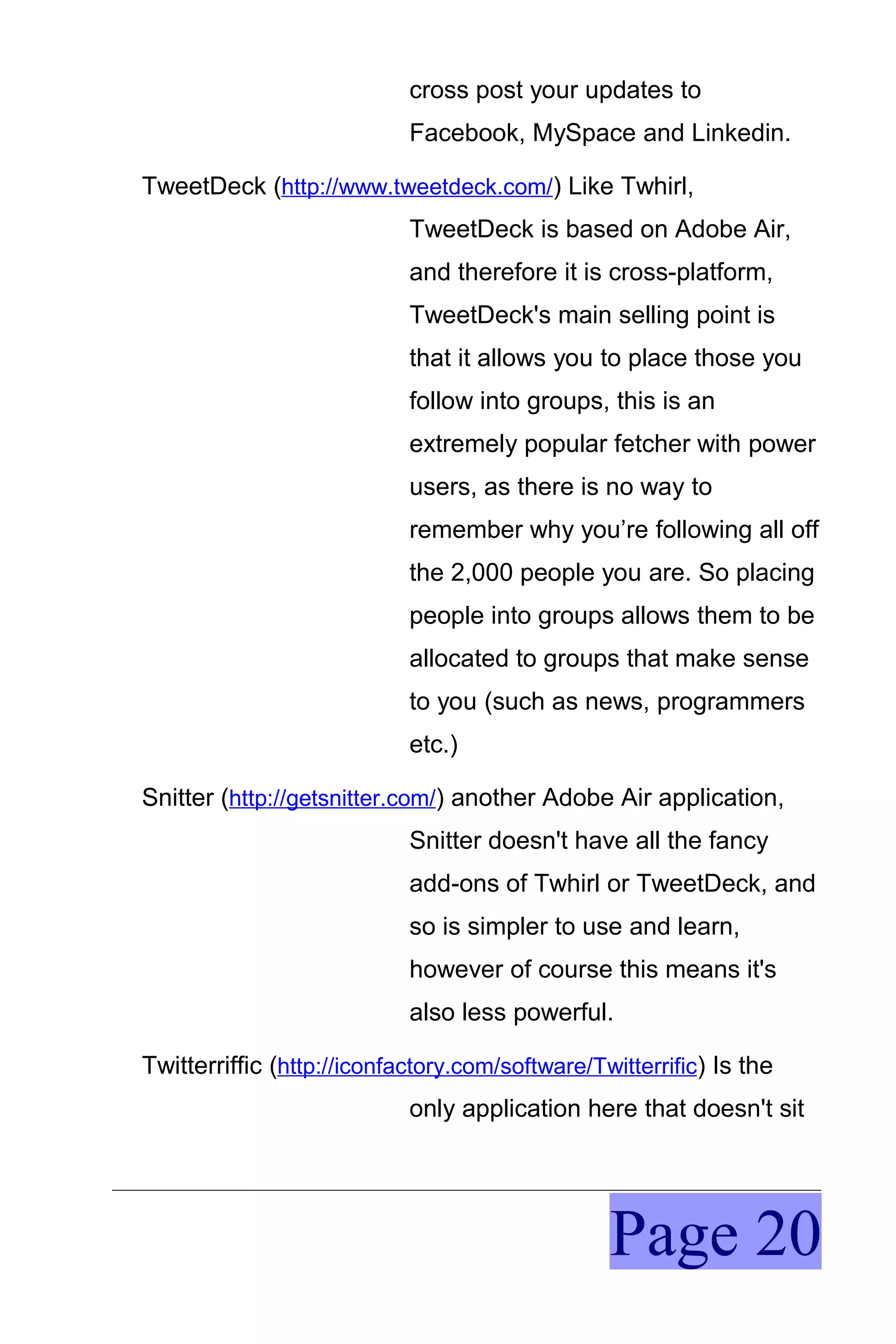 cross post your updates to
                            Facebook, MySpace and Linkedin.

TweetDeck (http://www.tweetdeck.com/) Like Twhirl,
                            TweetDeck is based on Adobe Air,
                            and therefore it is cross-platform,
                            TweetDeck's main selling point is
                            that it allows you to place those you
                            follow into groups, this is an
                            extremely popular fetcher with power
                            users, as there is no way to
                            remember why you’re following all off
                            the 2,000 people you are. So placing
                            people into groups allows them to be
                            allocated to groups that make sense
                            to you (such as news, programmers
                            etc.)

Snitter (http://getsnitter.com/) another Adobe Air application,
                            Snitter doesn't have all the fancy
                            add-ons of Twhirl or TweetDeck, and
                            so is simpler to use and learn,
                            however of course this means it's
                            also less powerful.

Twitterriffic (http://iconfactory.com/software/Twitterrific) Is the
                            only application here that doesn't sit




                                                 Page 20
 