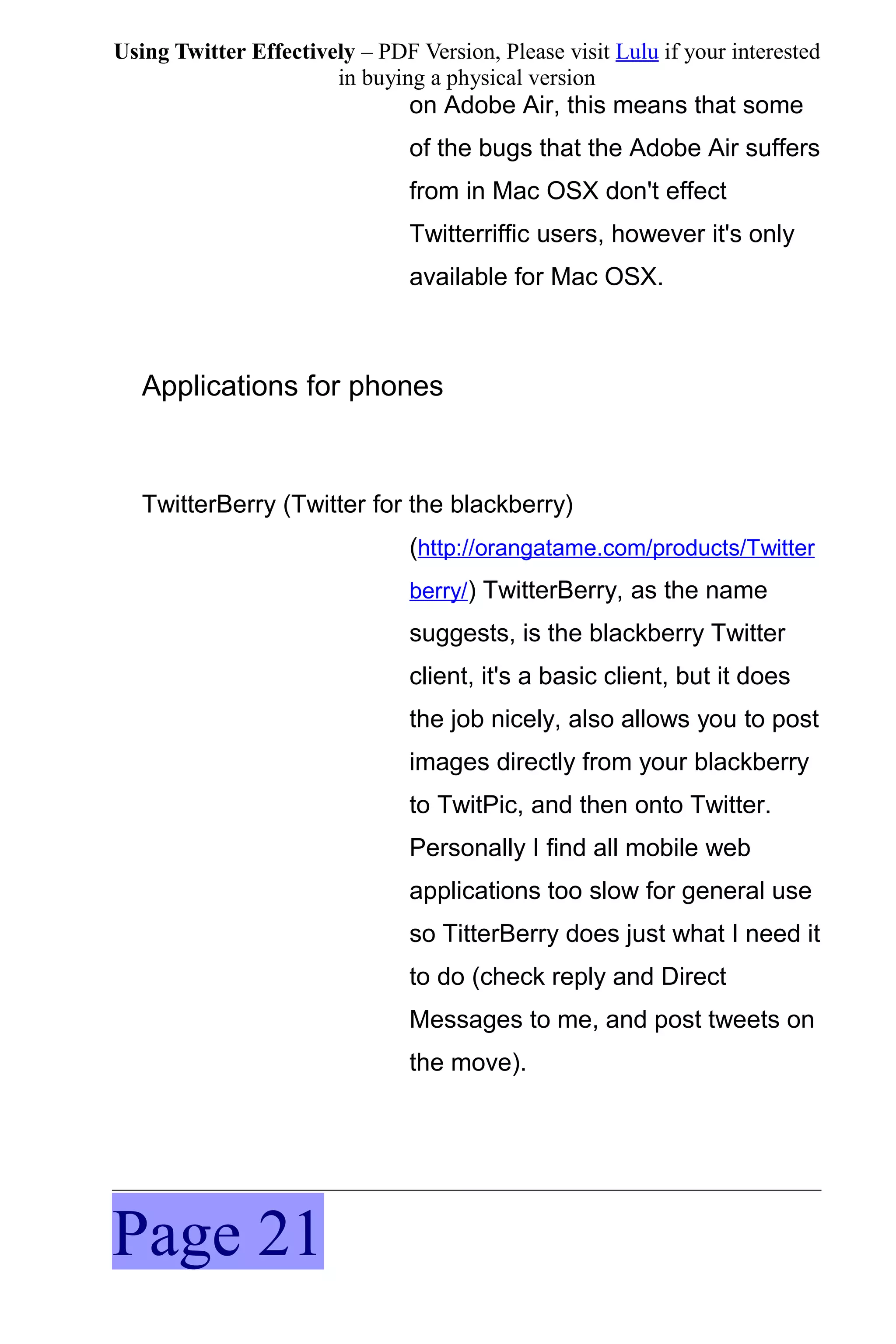 Using Twitter Effectively – PDF Version, Please visit Lulu if your interested
                       in buying a physical version
                                on Adobe Air, this means that some
                                of the bugs that the Adobe Air suffers
                                from in Mac OSX don't effect
                                Twitterriffic users, however it's only
                                available for Mac OSX.



   Applications for phones



   TwitterBerry (Twitter for the blackberry)
                                (http://orangatame.com/products/Twitter
                                berry/) TwitterBerry, as the name
                                suggests, is the blackberry Twitter
                                client, it's a basic client, but it does
                                the job nicely, also allows you to post
                                images directly from your blackberry
                                to TwitPic, and then onto Twitter.
                                Personally I find all mobile web
                                applications too slow for general use
                                so TitterBerry does just what I need it
                                to do (check reply and Direct
                                Messages to me, and post tweets on
                                the move).




Page 21
 