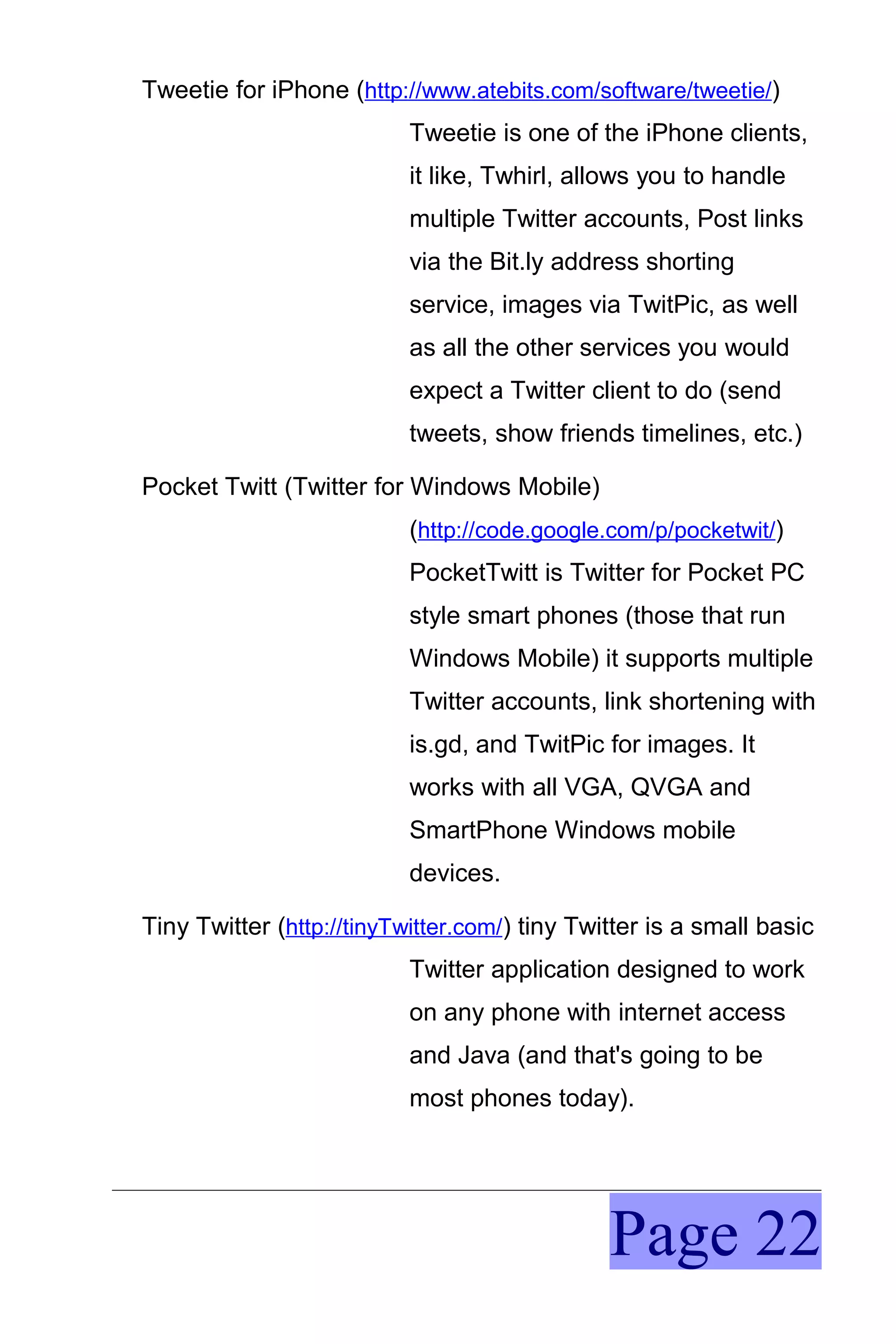 Tweetie for iPhone (http://www.atebits.com/software/tweetie/)
                           Tweetie is one of the iPhone clients,
                           it like, Twhirl, allows you to handle
                           multiple Twitter accounts, Post links
                           via the Bit.ly address shorting
                           service, images via TwitPic, as well
                           as all the other services you would
                           expect a Twitter client to do (send
                           tweets, show friends timelines, etc.)

Pocket Twitt (Twitter for Windows Mobile)
                           (http://code.google.com/p/pocketwit/)
                           PocketTwitt is Twitter for Pocket PC
                           style smart phones (those that run
                           Windows Mobile) it supports multiple
                           Twitter accounts, link shortening with
                           is.gd, and TwitPic for images. It
                           works with all VGA, QVGA and
                           SmartPhone Windows mobile
                           devices.

Tiny Twitter (http://tinyTwitter.com/) tiny Twitter is a small basic
                           Twitter application designed to work
                           on any phone with internet access
                           and Java (and that's going to be
                           most phones today).




                                               Page 22
 