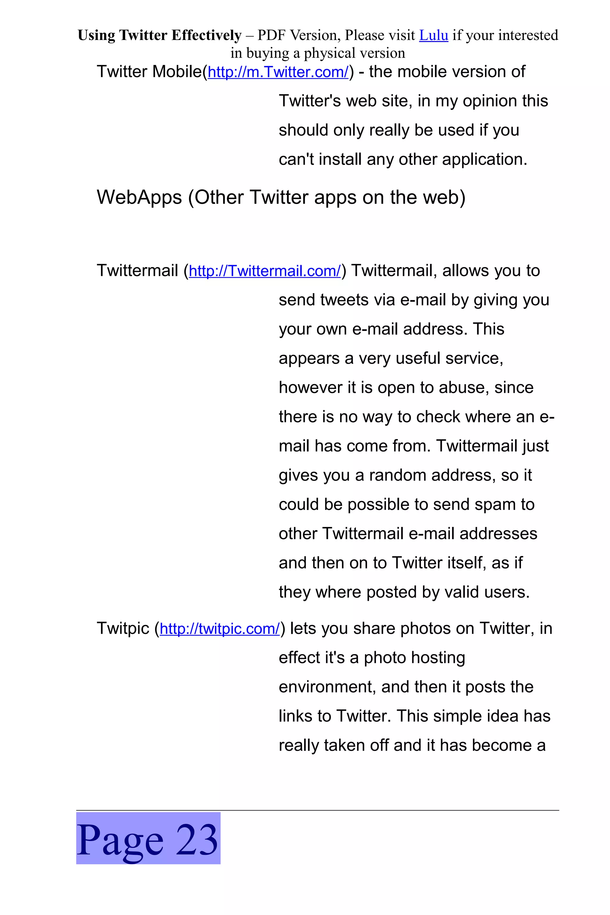 Using Twitter Effectively – PDF Version, Please visit Lulu if your interested
                       in buying a physical version
  Twitter Mobile(http://m.Twitter.com/) - the mobile version of
                                Twitter's web site, in my opinion this
                                should only really be used if you
                                can't install any other application.

   WebApps (Other Twitter apps on the web)


   Twittermail (http://Twittermail.com/) Twittermail, allows you to
                                send tweets via e-mail by giving you
                                your own e-mail address. This
                                appears a very useful service,
                                however it is open to abuse, since
                                there is no way to check where an e-
                                mail has come from. Twittermail just
                                gives you a random address, so it
                                could be possible to send spam to
                                other Twittermail e-mail addresses
                                and then on to Twitter itself, as if
                                they where posted by valid users.

   Twitpic (http://twitpic.com/) lets you share photos on Twitter, in
                                effect it's a photo hosting
                                environment, and then it posts the
                                links to Twitter. This simple idea has
                                really taken off and it has become a




Page 23
 