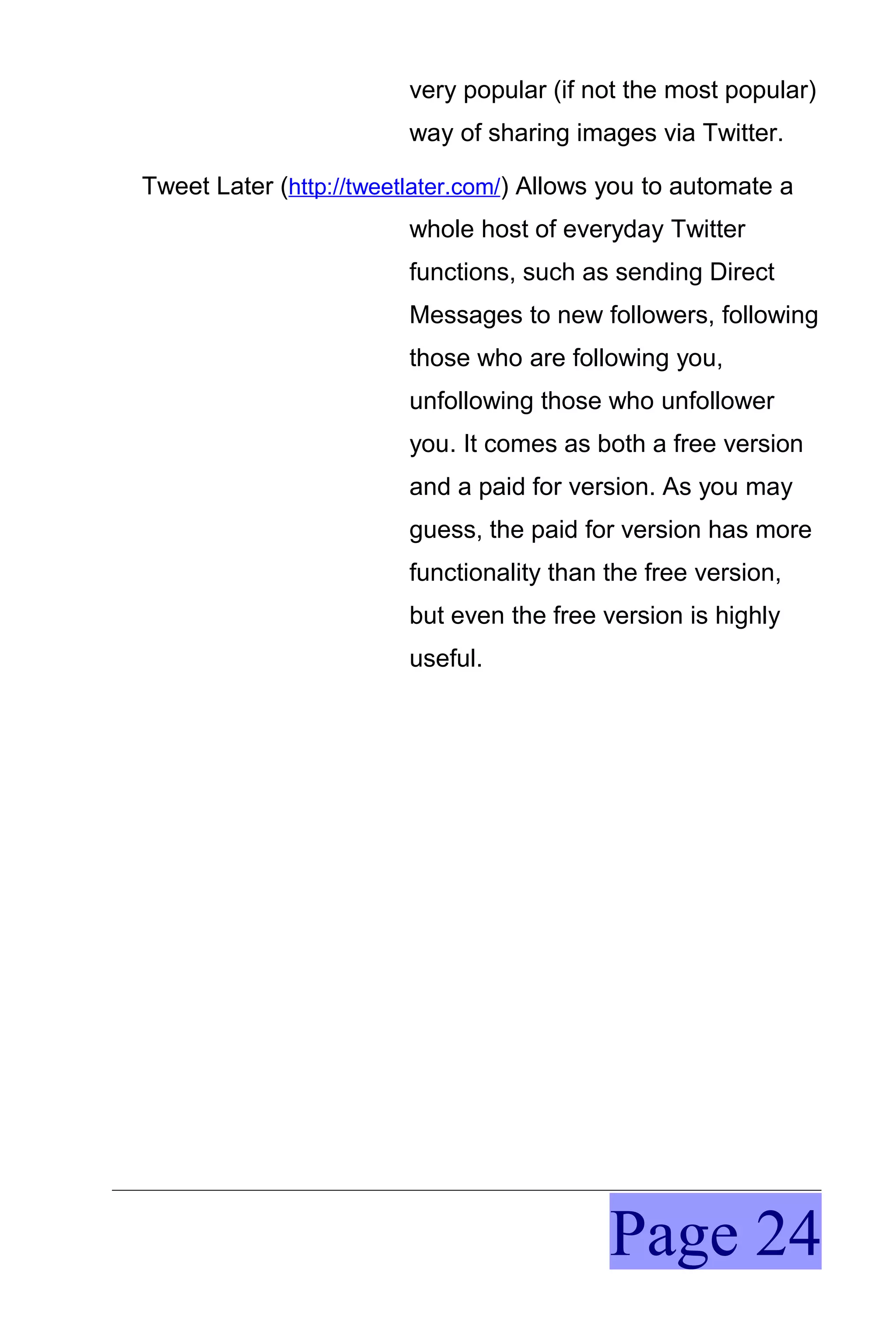 very popular (if not the most popular)
                         way of sharing images via Twitter.

Tweet Later (http://tweetlater.com/) Allows you to automate a
                         whole host of everyday Twitter
                         functions, such as sending Direct
                         Messages to new followers, following
                         those who are following you,
                         unfollowing those who unfollower
                         you. It comes as both a free version
                         and a paid for version. As you may
                         guess, the paid for version has more
                         functionality than the free version,
                         but even the free version is highly
                         useful.




                                            Page 24
 