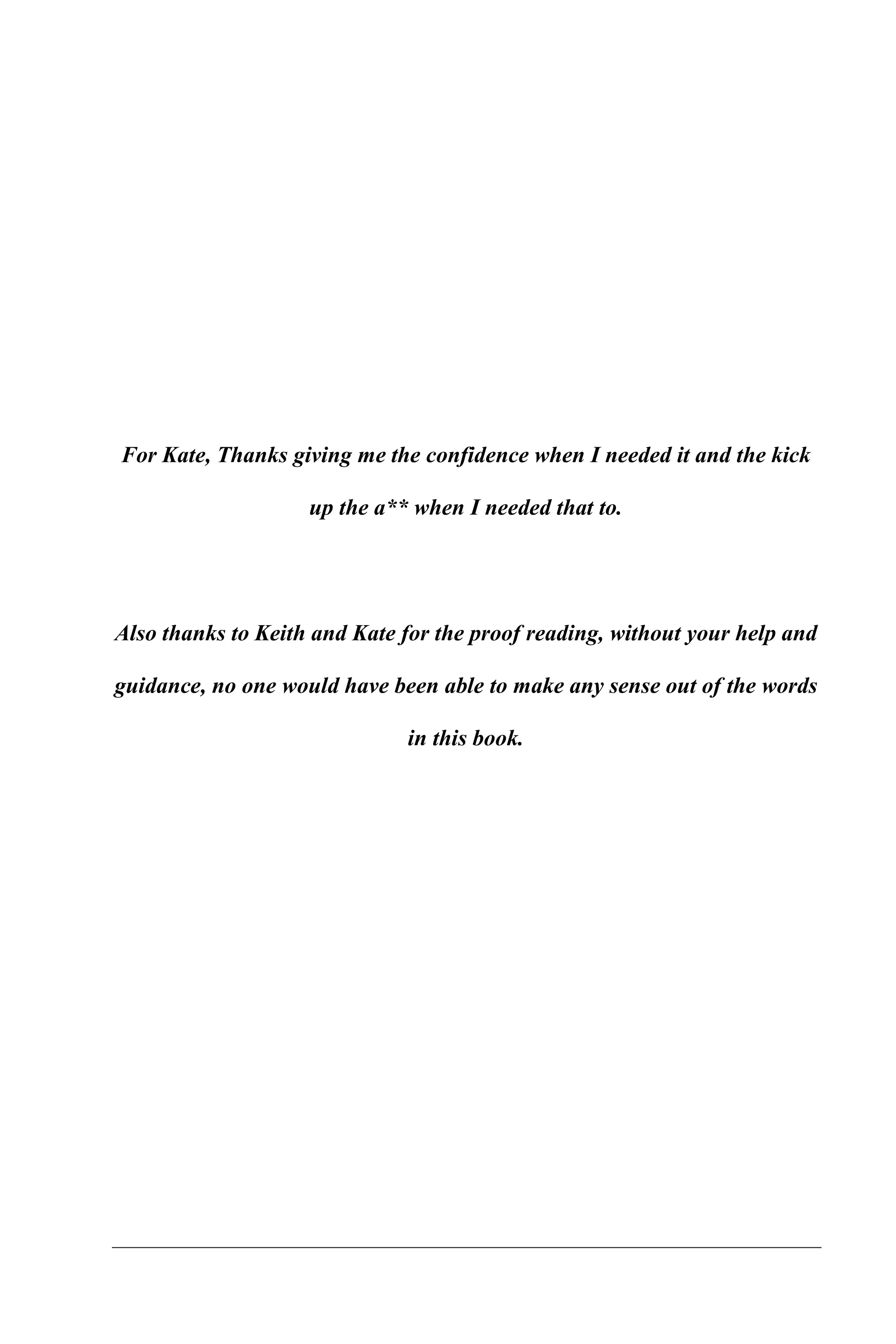 For Kate, Thanks giving me the confidence when I needed it and the kick

                    up the a** when I needed that to.




Also thanks to Keith and Kate for the proof reading, without your help and

guidance, no one would have been able to make any sense out of the words

                              in this book.
 