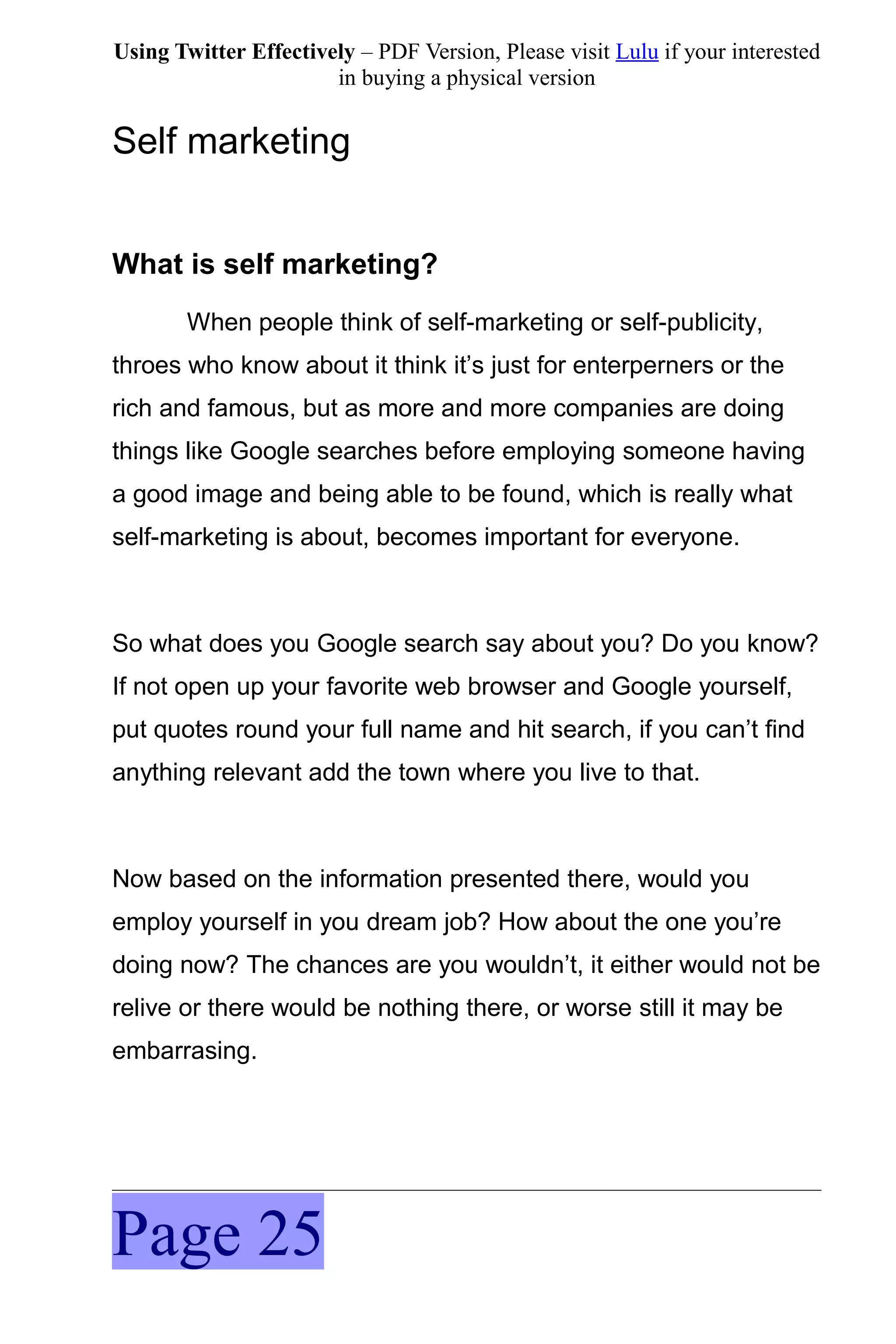 Using Twitter Effectively – PDF Version, Please visit Lulu if your interested
                       in buying a physical version


Self marketing


What is self marketing?
       When people think of self-marketing or self-publicity,
throes who know about it think it’s just for enterperners or the
rich and famous, but as more and more companies are doing
things like Google searches before employing someone having
a good image and being able to be found, which is really what
self-marketing is about, becomes important for everyone.



So what does you Google search say about you? Do you know?
If not open up your favorite web browser and Google yourself,
put quotes round your full name and hit search, if you can’t find
anything relevant add the town where you live to that.



Now based on the information presented there, would you
employ yourself in you dream job? How about the one you’re
doing now? The chances are you wouldn’t, it either would not be
relive or there would be nothing there, or worse still it may be
embarrasing.




Page 25
 
