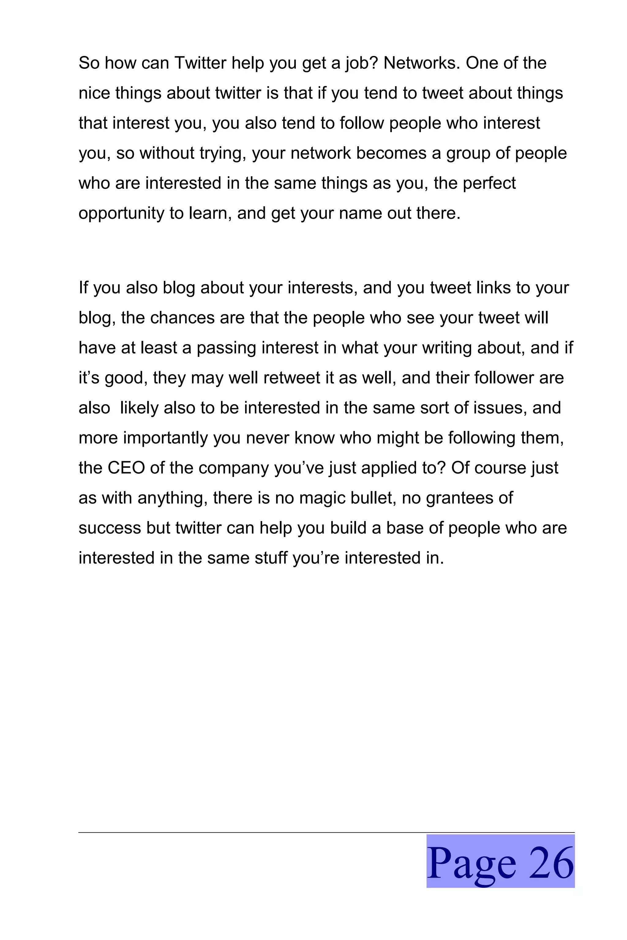So how can Twitter help you get a job? Networks. One of the
nice things about twitter is that if you tend to tweet about things
that interest you, you also tend to follow people who interest
you, so without trying, your network becomes a group of people
who are interested in the same things as you, the perfect
opportunity to learn, and get your name out there.



If you also blog about your interests, and you tweet links to your
blog, the chances are that the people who see your tweet will
have at least a passing interest in what your writing about, and if
it’s good, they may well retweet it as well, and their follower are
also likely also to be interested in the same sort of issues, and
more importantly you never know who might be following them,
the CEO of the company you’ve just applied to? Of course just
as with anything, there is no magic bullet, no grantees of
success but twitter can help you build a base of people who are
interested in the same stuff you’re interested in.




                                                Page 26
 