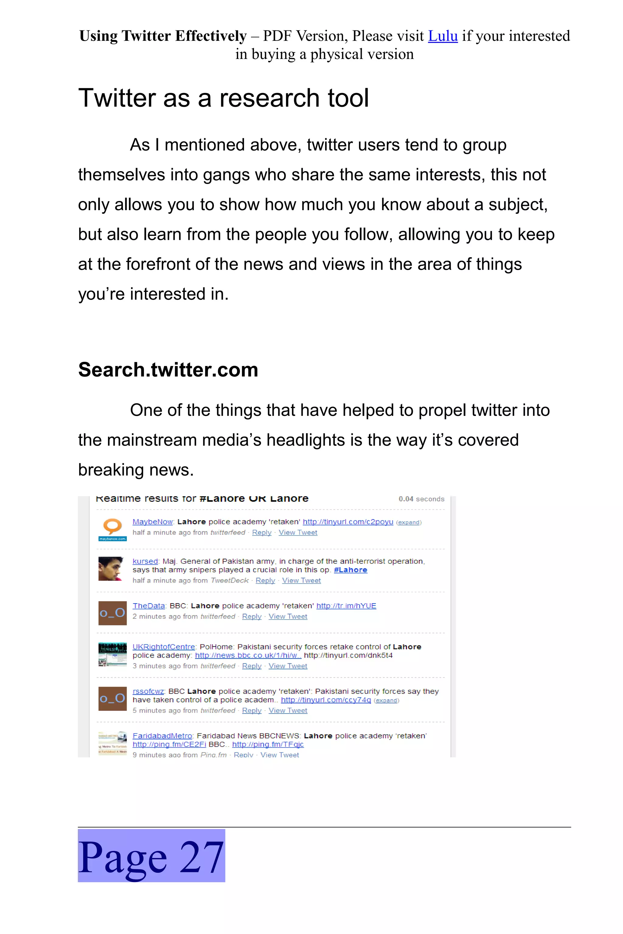Using Twitter Effectively – PDF Version, Please visit Lulu if your interested
                       in buying a physical version


Twitter as a research tool
       As I mentioned above, twitter users tend to group
themselves into gangs who share the same interests, this not
only allows you to show how much you know about a subject,
but also learn from the people you follow, allowing you to keep
at the forefront of the news and views in the area of things
you’re interested in.



Search.twitter.com
       One of the things that have helped to propel twitter into
the mainstream media’s headlights is the way it’s covered
breaking news.




Page 27
 