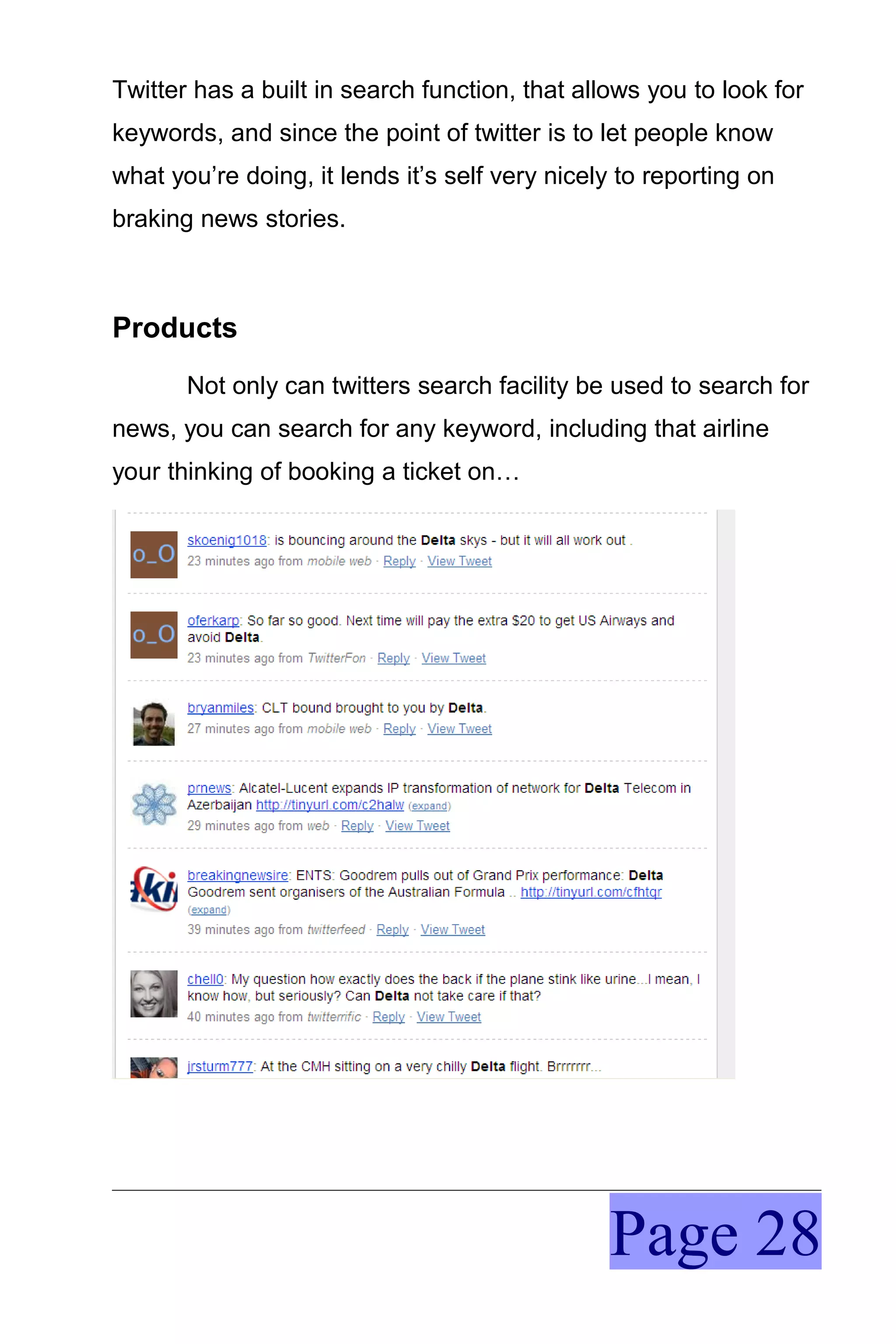 Twitter has a built in search function, that allows you to look for
keywords, and since the point of twitter is to let people know
what you’re doing, it lends it’s self very nicely to reporting on
braking news stories.



Products
       Not only can twitters search facility be used to search for
news, you can search for any keyword, including that airline
your thinking of booking a ticket on…




                                                Page 28
 