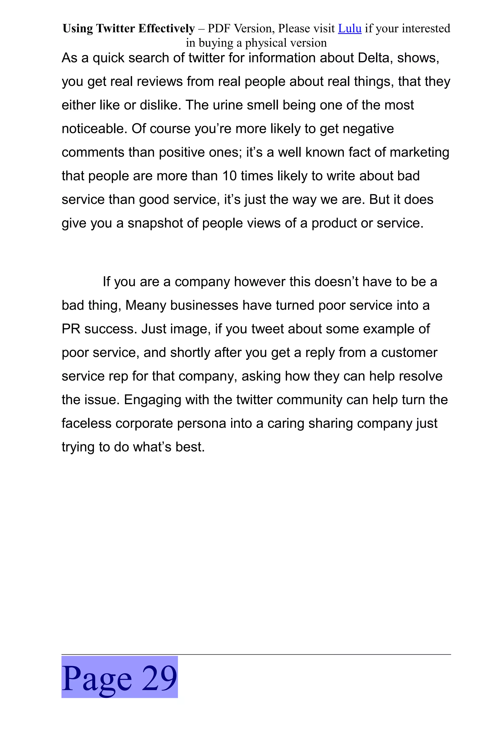 Using Twitter Effectively – PDF Version, Please visit Lulu if your interested
                       in buying a physical version
As a quick search of twitter for information about Delta, shows,
you get real reviews from real people about real things, that they
either like or dislike. The urine smell being one of the most
noticeable. Of course you’re more likely to get negative
comments than positive ones; it’s a well known fact of marketing
that people are more than 10 times likely to write about bad
service than good service, it’s just the way we are. But it does
give you a snapshot of people views of a product or service.



       If you are a company however this doesn’t have to be a
bad thing, Meany businesses have turned poor service into a
PR success. Just image, if you tweet about some example of
poor service, and shortly after you get a reply from a customer
service rep for that company, asking how they can help resolve
the issue. Engaging with the twitter community can help turn the
faceless corporate persona into a caring sharing company just
trying to do what’s best.




Page 29
 