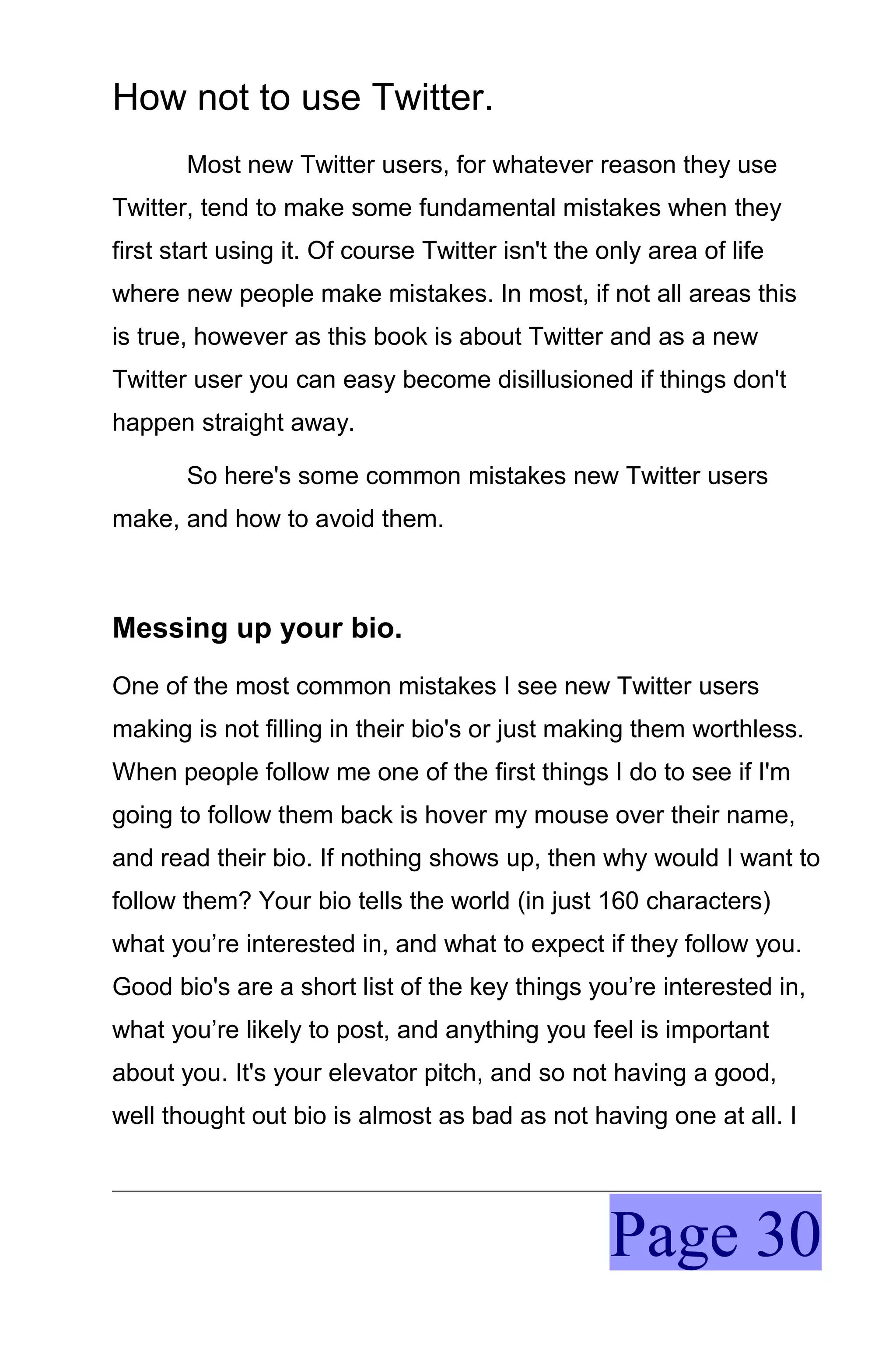 How not to use Twitter.
       Most new Twitter users, for whatever reason they use
Twitter, tend to make some fundamental mistakes when they
first start using it. Of course Twitter isn't the only area of life
where new people make mistakes. In most, if not all areas this
is true, however as this book is about Twitter and as a new
Twitter user you can easy become disillusioned if things don't
happen straight away.

       So here's some common mistakes new Twitter users
make, and how to avoid them.



Messing up your bio.
One of the most common mistakes I see new Twitter users
making is not filling in their bio's or just making them worthless.
When people follow me one of the first things I do to see if I'm
going to follow them back is hover my mouse over their name,
and read their bio. If nothing shows up, then why would I want to
follow them? Your bio tells the world (in just 160 characters)
what you’re interested in, and what to expect if they follow you.
Good bio's are a short list of the key things you’re interested in,
what you’re likely to post, and anything you feel is important
about you. It's your elevator pitch, and so not having a good,
well thought out bio is almost as bad as not having one at all. I




                                                   Page 30
 