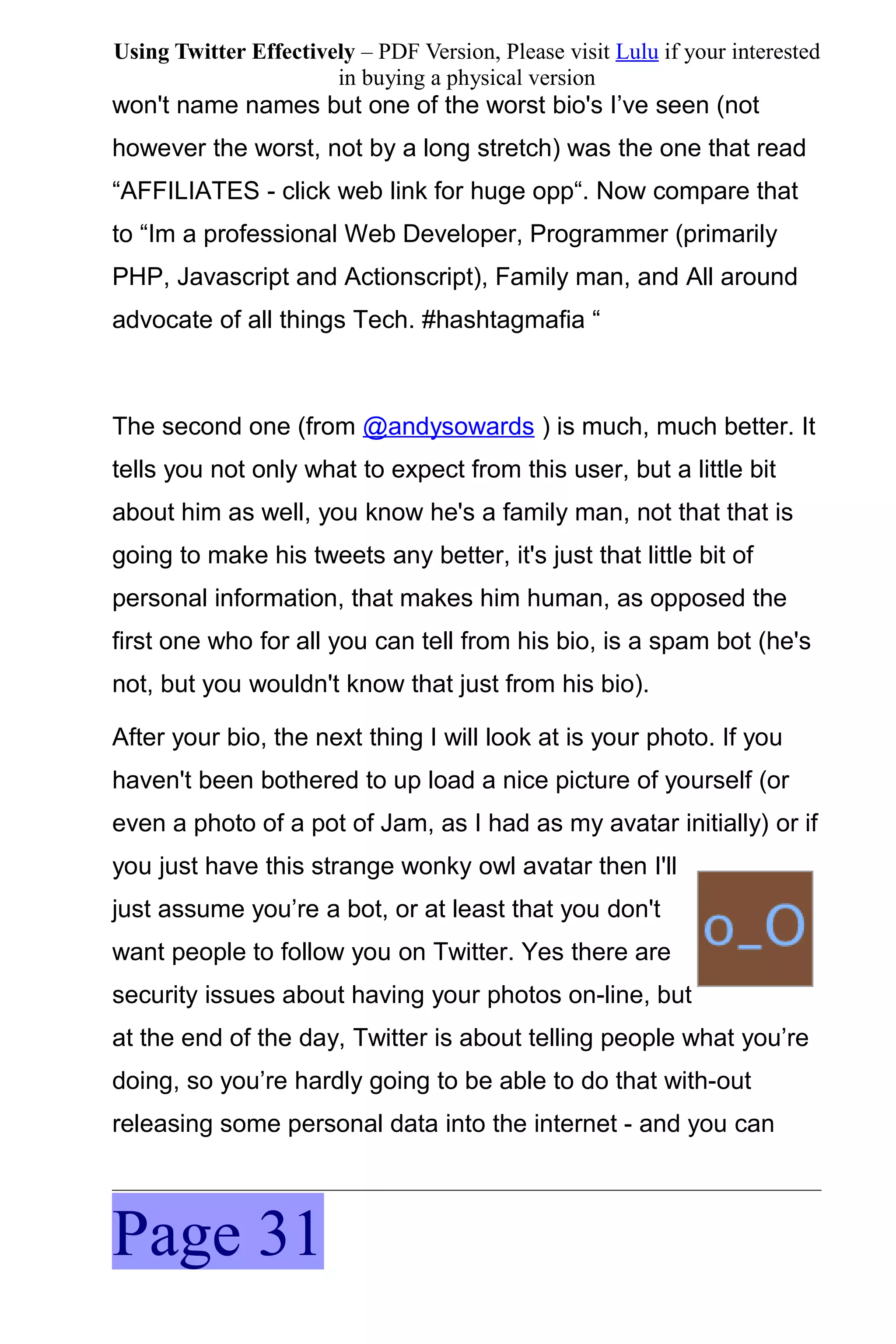 Using Twitter Effectively – PDF Version, Please visit Lulu if your interested
                       in buying a physical version
won't name names but one of the worst bio's I’ve seen (not
however the worst, not by a long stretch) was the one that read
“AFFILIATES - click web link for huge opp“. Now compare that
to “Im a professional Web Developer, Programmer (primarily
PHP, Javascript and Actionscript), Family man, and All around
advocate of all things Tech. #hashtagmafia “



The second one (from @andysowards ) is much, much better. It
tells you not only what to expect from this user, but a little bit
about him as well, you know he's a family man, not that that is
going to make his tweets any better, it's just that little bit of
personal information, that makes him human, as opposed the
first one who for all you can tell from his bio, is a spam bot (he's
not, but you wouldn't know that just from his bio).

After your bio, the next thing I will look at is your photo. If you
haven't been bothered to up load a nice picture of yourself (or
even a photo of a pot of Jam, as I had as my avatar initially) or if
you just have this strange wonky owl avatar then I'll
just assume you’re a bot, or at least that you don't
want people to follow you on Twitter. Yes there are
security issues about having your photos on-line, but
at the end of the day, Twitter is about telling people what you’re
doing, so you’re hardly going to be able to do that with-out
releasing some personal data into the internet - and you can



Page 31
 