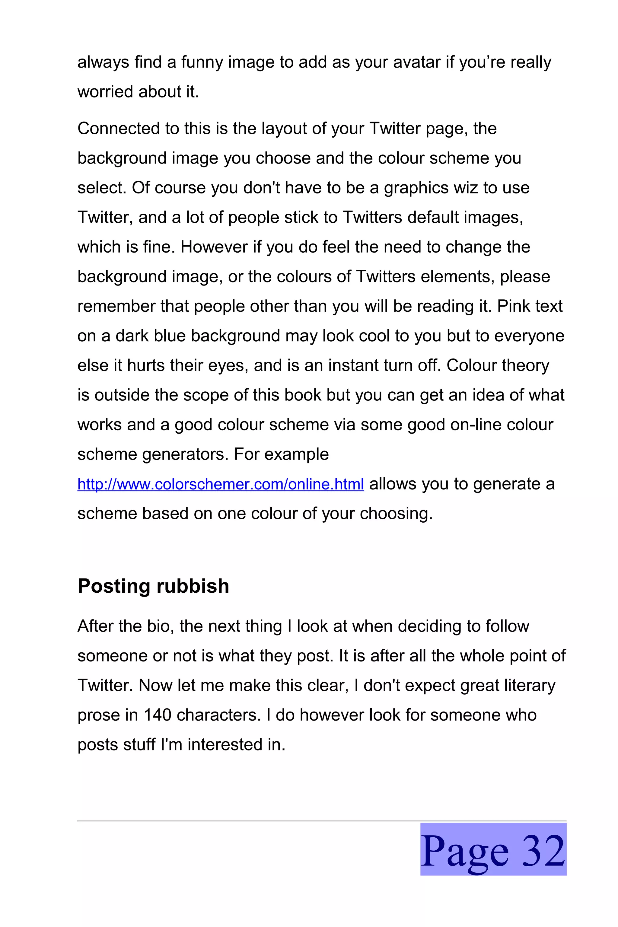 always find a funny image to add as your avatar if you’re really
worried about it.

Connected to this is the layout of your Twitter page, the
background image you choose and the colour scheme you
select. Of course you don't have to be a graphics wiz to use
Twitter, and a lot of people stick to Twitters default images,
which is fine. However if you do feel the need to change the
background image, or the colours of Twitters elements, please
remember that people other than you will be reading it. Pink text
on a dark blue background may look cool to you but to everyone
else it hurts their eyes, and is an instant turn off. Colour theory
is outside the scope of this book but you can get an idea of what
works and a good colour scheme via some good on-line colour
scheme generators. For example
http://www.colorschemer.com/online.html allows you to generate a
scheme based on one colour of your choosing.



Posting rubbish
After the bio, the next thing I look at when deciding to follow
someone or not is what they post. It is after all the whole point of
Twitter. Now let me make this clear, I don't expect great literary
prose in 140 characters. I do however look for someone who
posts stuff I'm interested in.




                                                Page 32
 