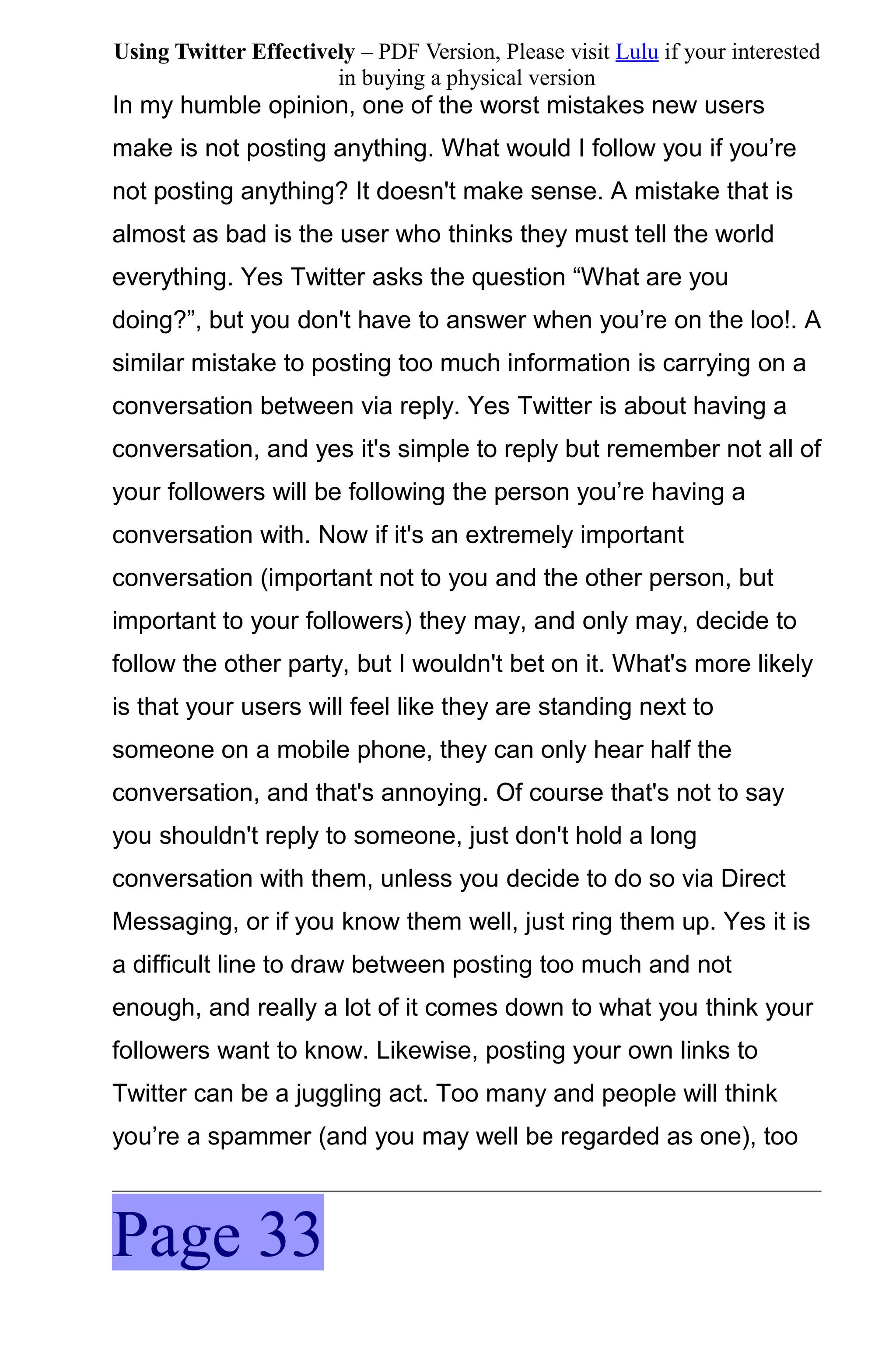 Using Twitter Effectively – PDF Version, Please visit Lulu if your interested
                       in buying a physical version
In my humble opinion, one of the worst mistakes new users
make is not posting anything. What would I follow you if you’re
not posting anything? It doesn't make sense. A mistake that is
almost as bad is the user who thinks they must tell the world
everything. Yes Twitter asks the question “What are you
doing?”, but you don't have to answer when you’re on the loo!. A
similar mistake to posting too much information is carrying on a
conversation between via reply. Yes Twitter is about having a
conversation, and yes it's simple to reply but remember not all of
your followers will be following the person you’re having a
conversation with. Now if it's an extremely important
conversation (important not to you and the other person, but
important to your followers) they may, and only may, decide to
follow the other party, but I wouldn't bet on it. What's more likely
is that your users will feel like they are standing next to
someone on a mobile phone, they can only hear half the
conversation, and that's annoying. Of course that's not to say
you shouldn't reply to someone, just don't hold a long
conversation with them, unless you decide to do so via Direct
Messaging, or if you know them well, just ring them up. Yes it is
a difficult line to draw between posting too much and not
enough, and really a lot of it comes down to what you think your
followers want to know. Likewise, posting your own links to
Twitter can be a juggling act. Too many and people will think
you’re a spammer (and you may well be regarded as one), too



Page 33
 