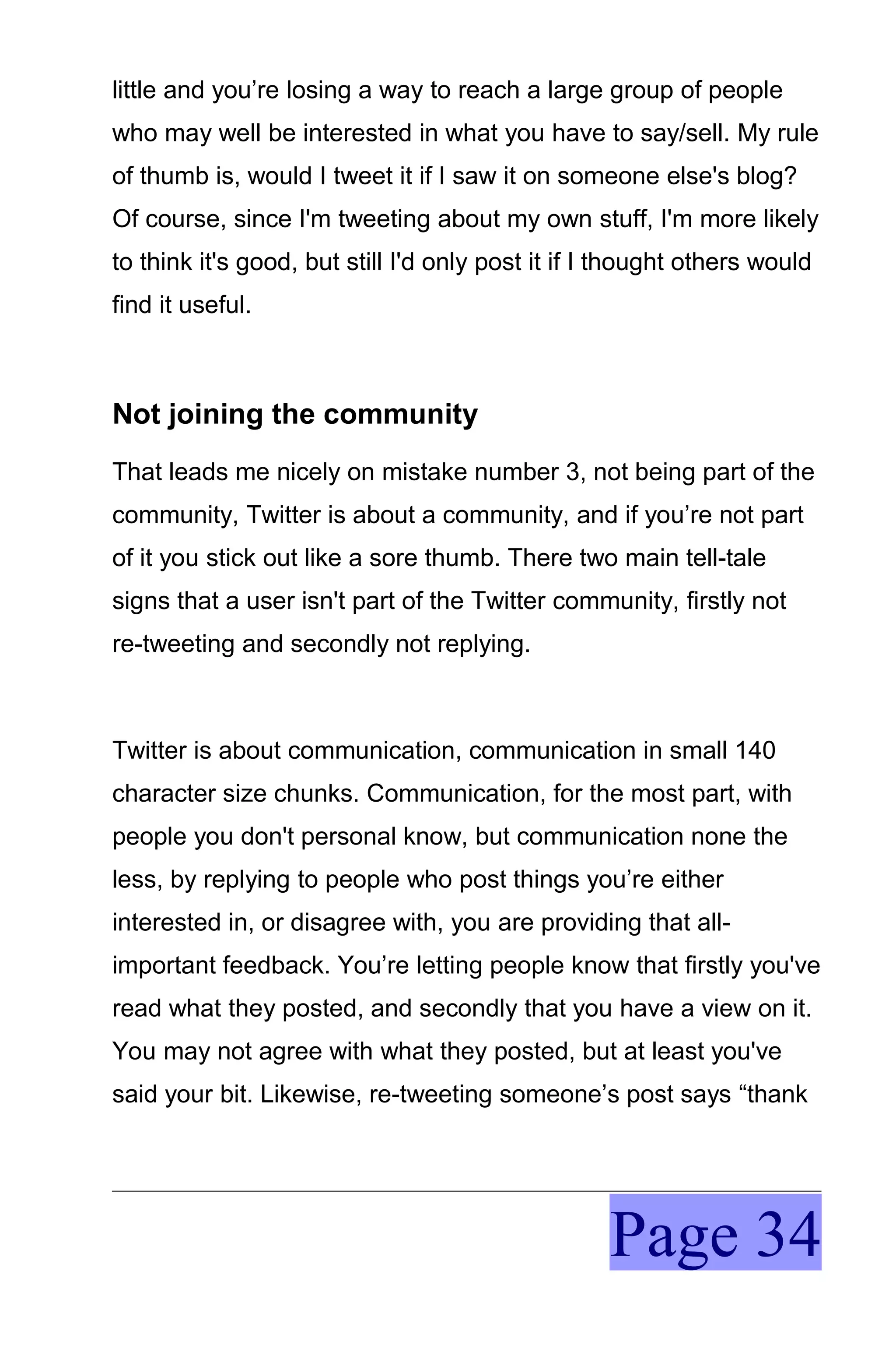 little and you’re losing a way to reach a large group of people
who may well be interested in what you have to say/sell. My rule
of thumb is, would I tweet it if I saw it on someone else's blog?
Of course, since I'm tweeting about my own stuff, I'm more likely
to think it's good, but still I'd only post it if I thought others would
find it useful.



Not joining the community
That leads me nicely on mistake number 3, not being part of the
community, Twitter is about a community, and if you’re not part
of it you stick out like a sore thumb. There two main tell-tale
signs that a user isn't part of the Twitter community, firstly not
re-tweeting and secondly not replying.



Twitter is about communication, communication in small 140
character size chunks. Communication, for the most part, with
people you don't personal know, but communication none the
less, by replying to people who post things you’re either
interested in, or disagree with, you are providing that all-
important feedback. You’re letting people know that firstly you've
read what they posted, and secondly that you have a view on it.
You may not agree with what they posted, but at least you've
said your bit. Likewise, re-tweeting someone’s post says “thank




                                                   Page 34
 