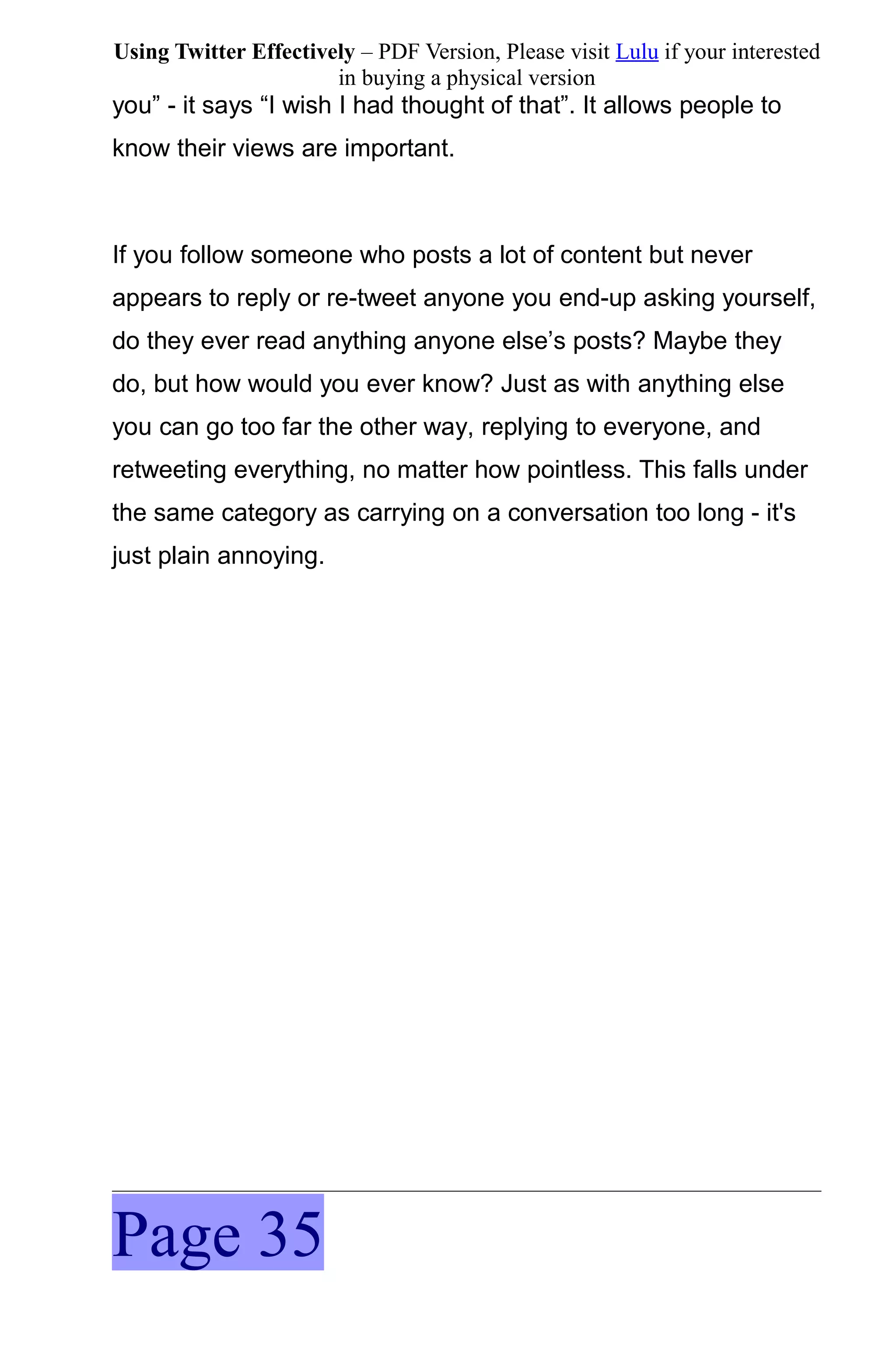 Using Twitter Effectively – PDF Version, Please visit Lulu if your interested
                       in buying a physical version
you” - it says “I wish I had thought of that”. It allows people to
know their views are important.



If you follow someone who posts a lot of content but never
appears to reply or re-tweet anyone you end-up asking yourself,
do they ever read anything anyone else’s posts? Maybe they
do, but how would you ever know? Just as with anything else
you can go too far the other way, replying to everyone, and
retweeting everything, no matter how pointless. This falls under
the same category as carrying on a conversation too long - it's
just plain annoying.




Page 35
 