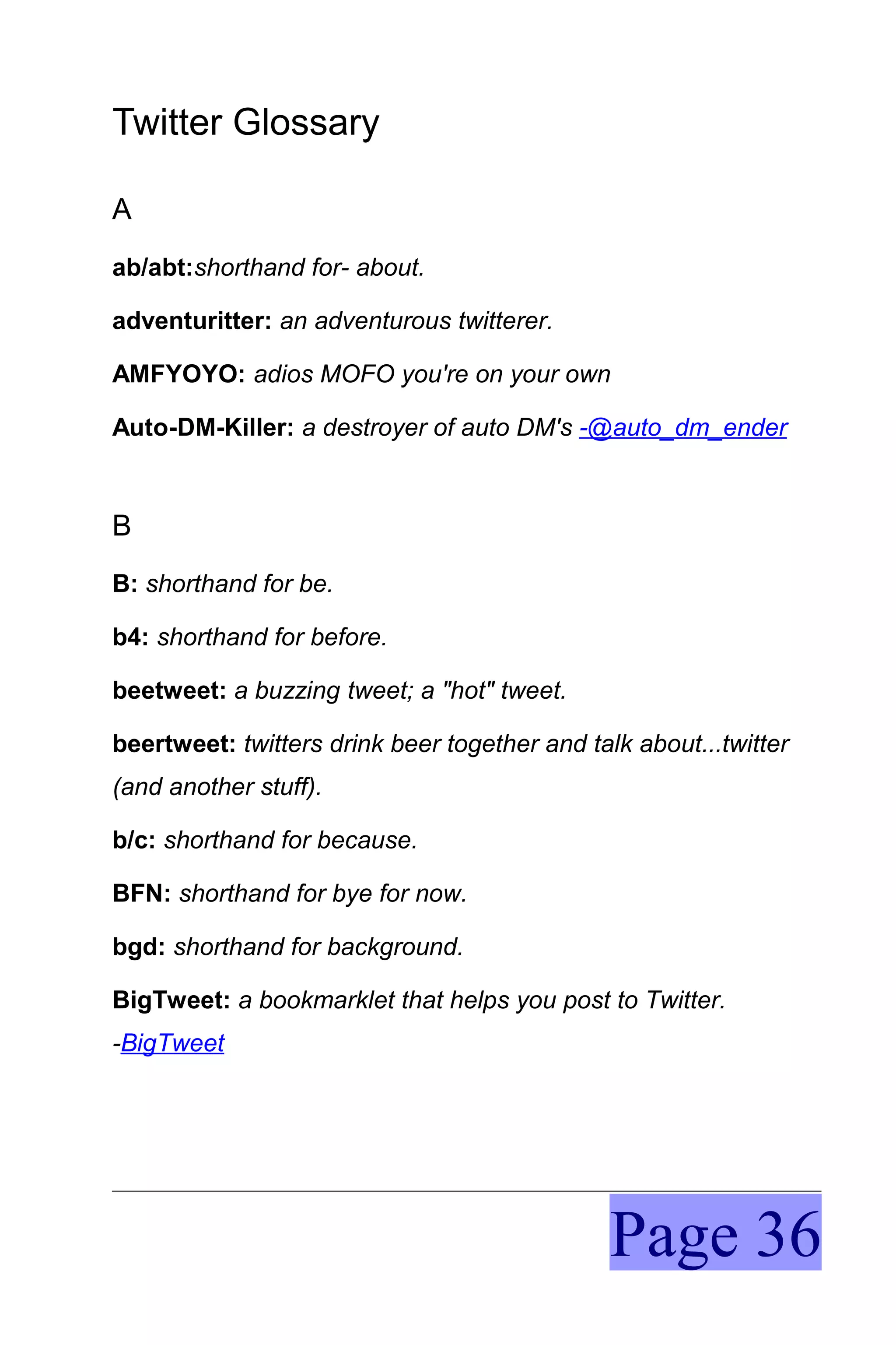 Twitter Glossary

A
ab/abt:shorthand for- about.

adventuritter: an adventurous twitterer.

AMFYOYO: adios MOFO you're on your own

Auto-DM-Killer: a destroyer of auto DM's -@auto_dm_ender



B
B: shorthand for be.

b4: shorthand for before.

beetweet: a buzzing tweet; a "hot" tweet.

beertweet: twitters drink beer together and talk about...twitter
(and another stuff).

b/c: shorthand for because.

BFN: shorthand for bye for now.

bgd: shorthand for background.

BigTweet: a bookmarklet that helps you post to Twitter.
-BigTweet




                                               Page 36
 