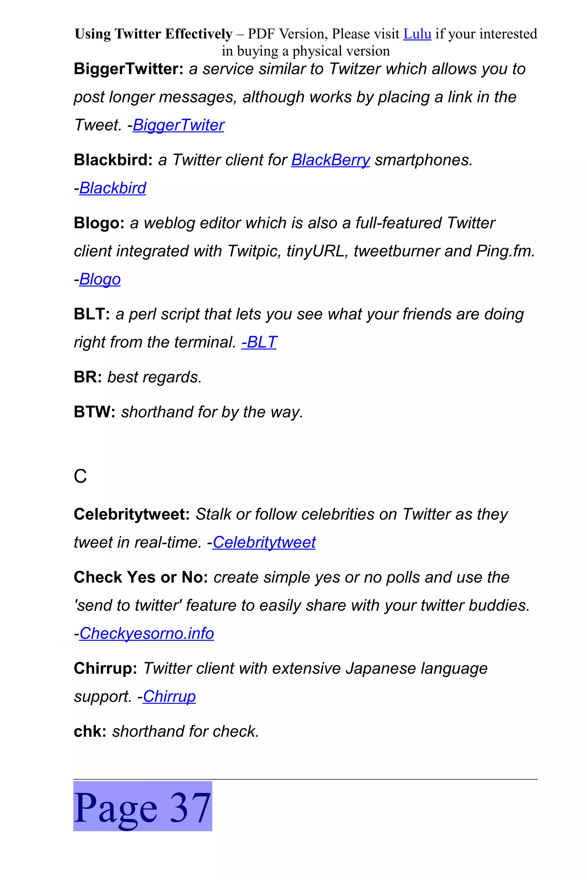 Using Twitter Effectively – PDF Version, Please visit Lulu if your interested
                       in buying a physical version
BiggerTwitter: a service similar to Twitzer which allows you to
post longer messages, although works by placing a link in the
Tweet. -BiggerTwiter

Blackbird: a Twitter client for BlackBerry smartphones.
-Blackbird

Blogo: a weblog editor which is also a full-featured Twitter
client integrated with Twitpic, tinyURL, tweetburner and Ping.fm.
-Blogo

BLT: a perl script that lets you see what your friends are doing
right from the terminal. -BLT

BR: best regards.

BTW: shorthand for by the way.



C
Celebritytweet: Stalk or follow celebrities on Twitter as they
tweet in real-time. -Celebritytweet

Check Yes or No: create simple yes or no polls and use the
'send to twitter' feature to easily share with your twitter buddies.
-Checkyesorno.info

Chirrup: Twitter client with extensive Japanese language
support. -Chirrup

chk: shorthand for check.




Page 37
 