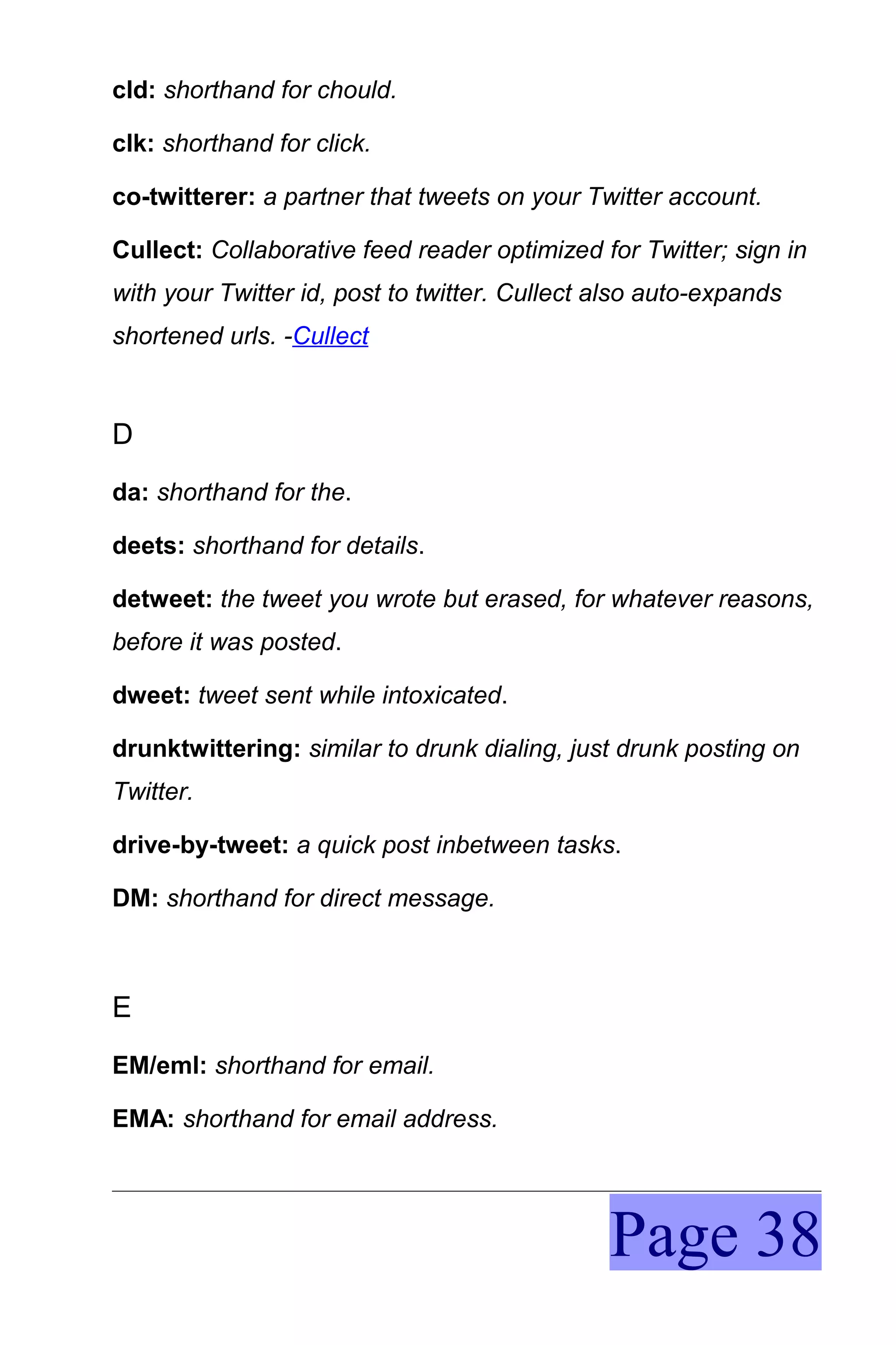 cld: shorthand for chould.

clk: shorthand for click.

co-twitterer: a partner that tweets on your Twitter account.

Cullect: Collaborative feed reader optimized for Twitter; sign in
with your Twitter id, post to twitter. Cullect also auto-expands
shortened urls. -Cullect



D
da: shorthand for the.

deets: shorthand for details.

detweet: the tweet you wrote but erased, for whatever reasons,
before it was posted.

dweet: tweet sent while intoxicated.

drunktwittering: similar to drunk dialing, just drunk posting on
Twitter.

drive-by-tweet: a quick post inbetween tasks.

DM: shorthand for direct message.



E
EM/eml: shorthand for email.

EMA: shorthand for email address.




                                               Page 38
 