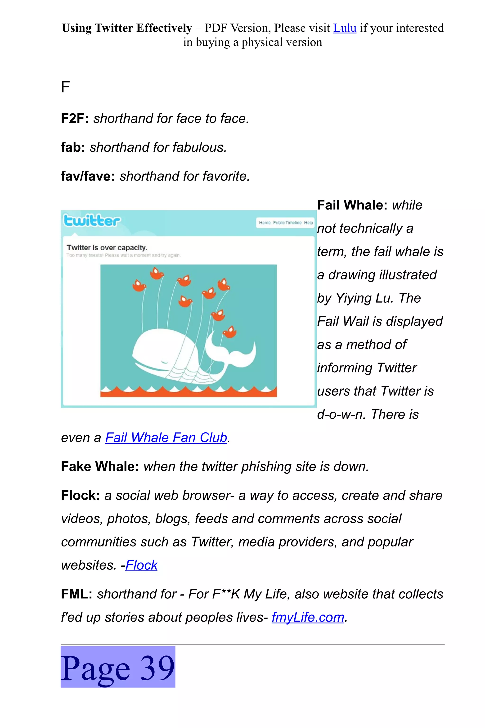 Using Twitter Effectively – PDF Version, Please visit Lulu if your interested
                       in buying a physical version


F
F2F: shorthand for face to face.

fab: shorthand for fabulous.

fav/fave: shorthand for favorite.

                                                   Fail Whale: while
                                                   not technically a
                                                   term, the fail whale is
                                                   a drawing illustrated
                                                   by Yiying Lu. The
                                                   Fail Wail is displayed
                                                   as a method of
                                                   informing Twitter
                                                   users that Twitter is
                                                   d-o-w-n. There is
even a Fail Whale Fan Club.

Fake Whale: when the twitter phishing site is down.

Flock: a social web browser- a way to access, create and share
videos, photos, blogs, feeds and comments across social
communities such as Twitter, media providers, and popular
websites. -Flock

FML: shorthand for - For F**K My Life, also website that collects
f'ed up stories about peoples lives- fmyLife.com.



Page 39
 