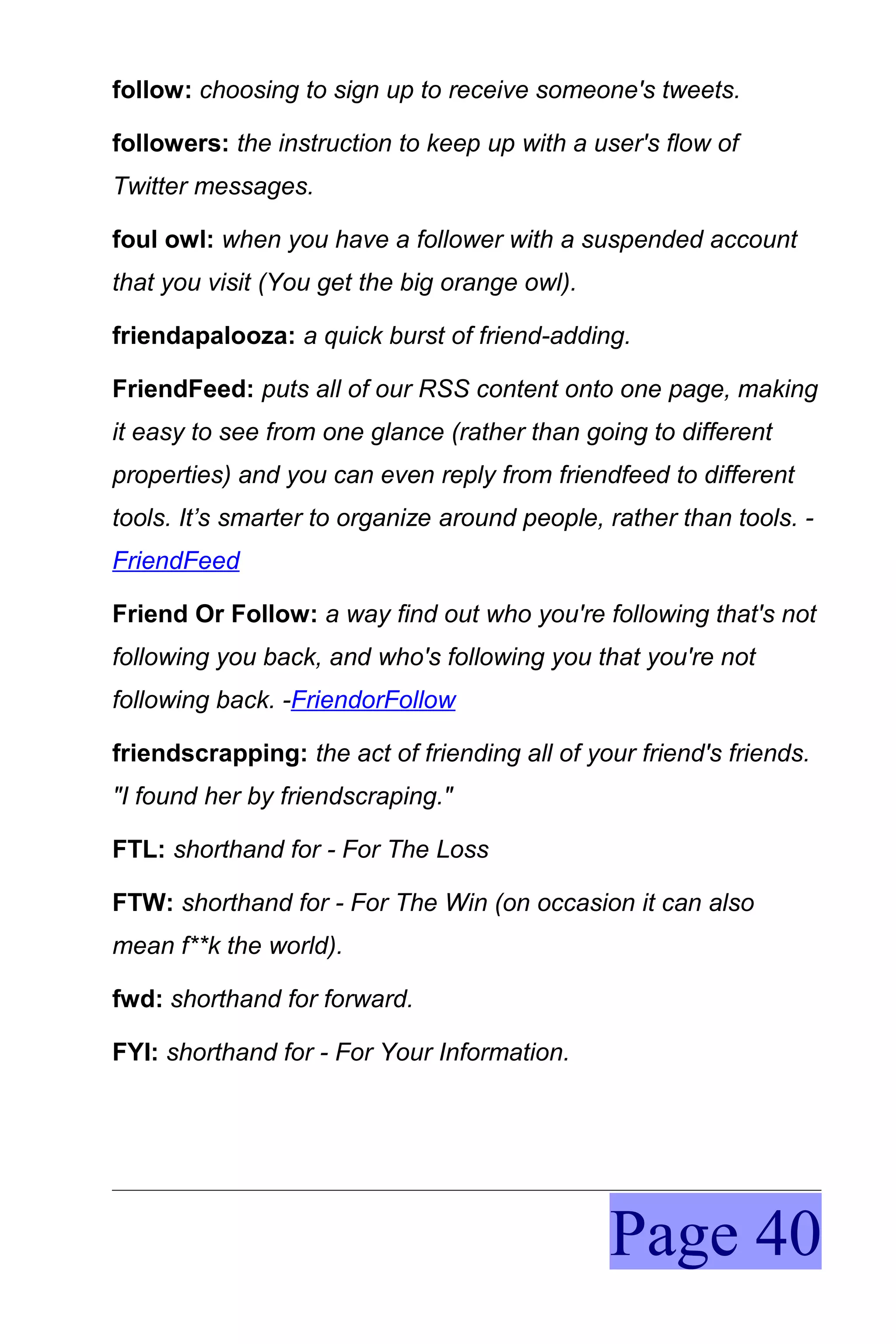 follow: choosing to sign up to receive someone's tweets.

followers: the instruction to keep up with a user's flow of
Twitter messages.

foul owl: when you have a follower with a suspended account
that you visit (You get the big orange owl).

friendapalooza: a quick burst of friend-adding.

FriendFeed: puts all of our RSS content onto one page, making
it easy to see from one glance (rather than going to different
properties) and you can even reply from friendfeed to different
tools. It’s smarter to organize around people, rather than tools. -
FriendFeed

Friend Or Follow: a way find out who you're following that's not
following you back, and who's following you that you're not
following back. -FriendorFollow

friendscrapping: the act of friending all of your friend's friends.
"I found her by friendscraping."

FTL: shorthand for - For The Loss

FTW: shorthand for - For The Win (on occasion it can also
mean f**k the world).

fwd: shorthand for forward.

FYI: shorthand for - For Your Information.




                                               Page 40
 