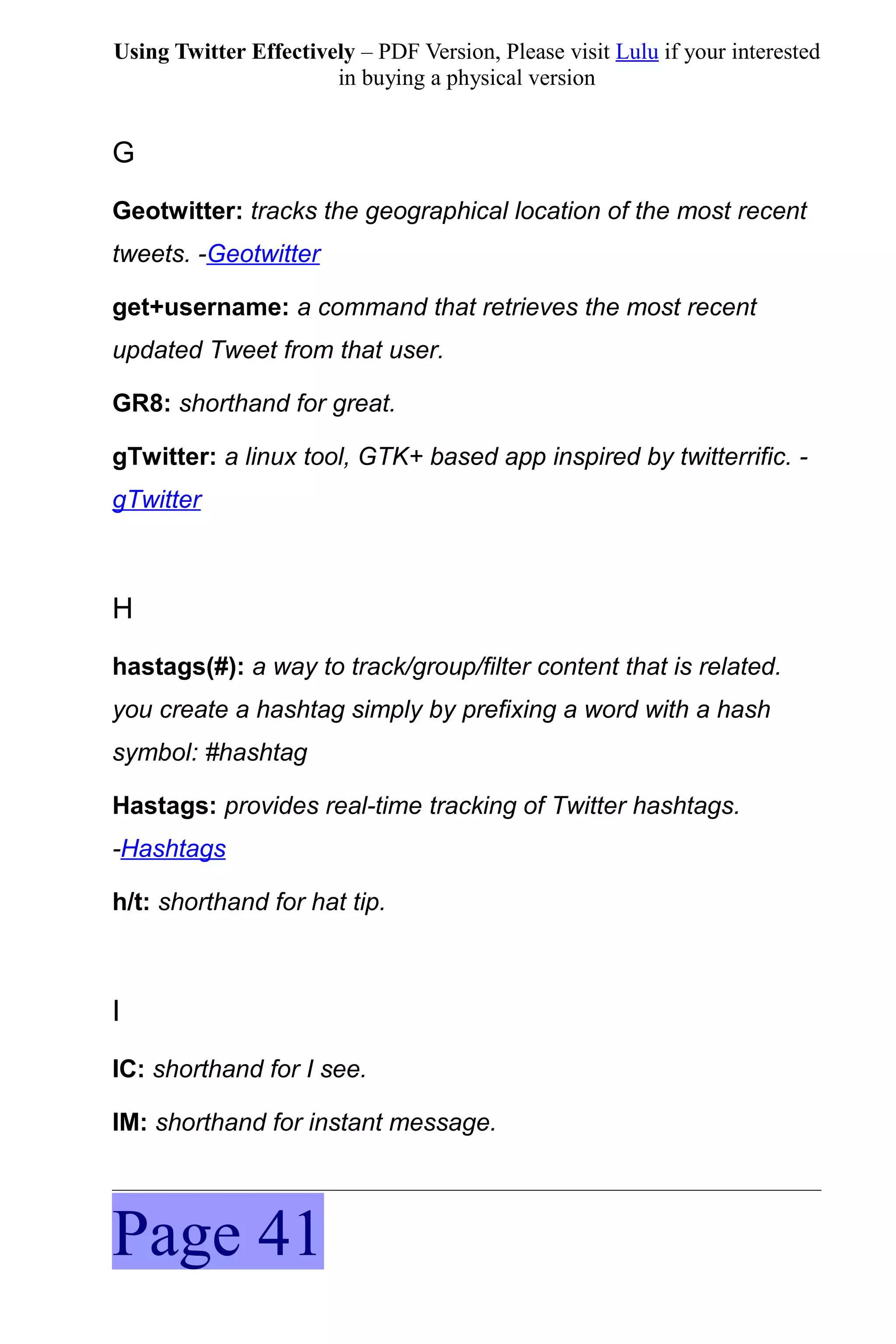 Using Twitter Effectively – PDF Version, Please visit Lulu if your interested
                       in buying a physical version


G
Geotwitter: tracks the geographical location of the most recent
tweets. -Geotwitter

get+username: a command that retrieves the most recent
updated Tweet from that user.

GR8: shorthand for great.

gTwitter: a linux tool, GTK+ based app inspired by twitterrific. -
gTwitter



H
hastags(#): a way to track/group/filter content that is related.
you create a hashtag simply by prefixing a word with a hash
symbol: #hashtag

Hastags: provides real-time tracking of Twitter hashtags.
-Hashtags

h/t: shorthand for hat tip.



I
IC: shorthand for I see.

IM: shorthand for instant message.




Page 41
 