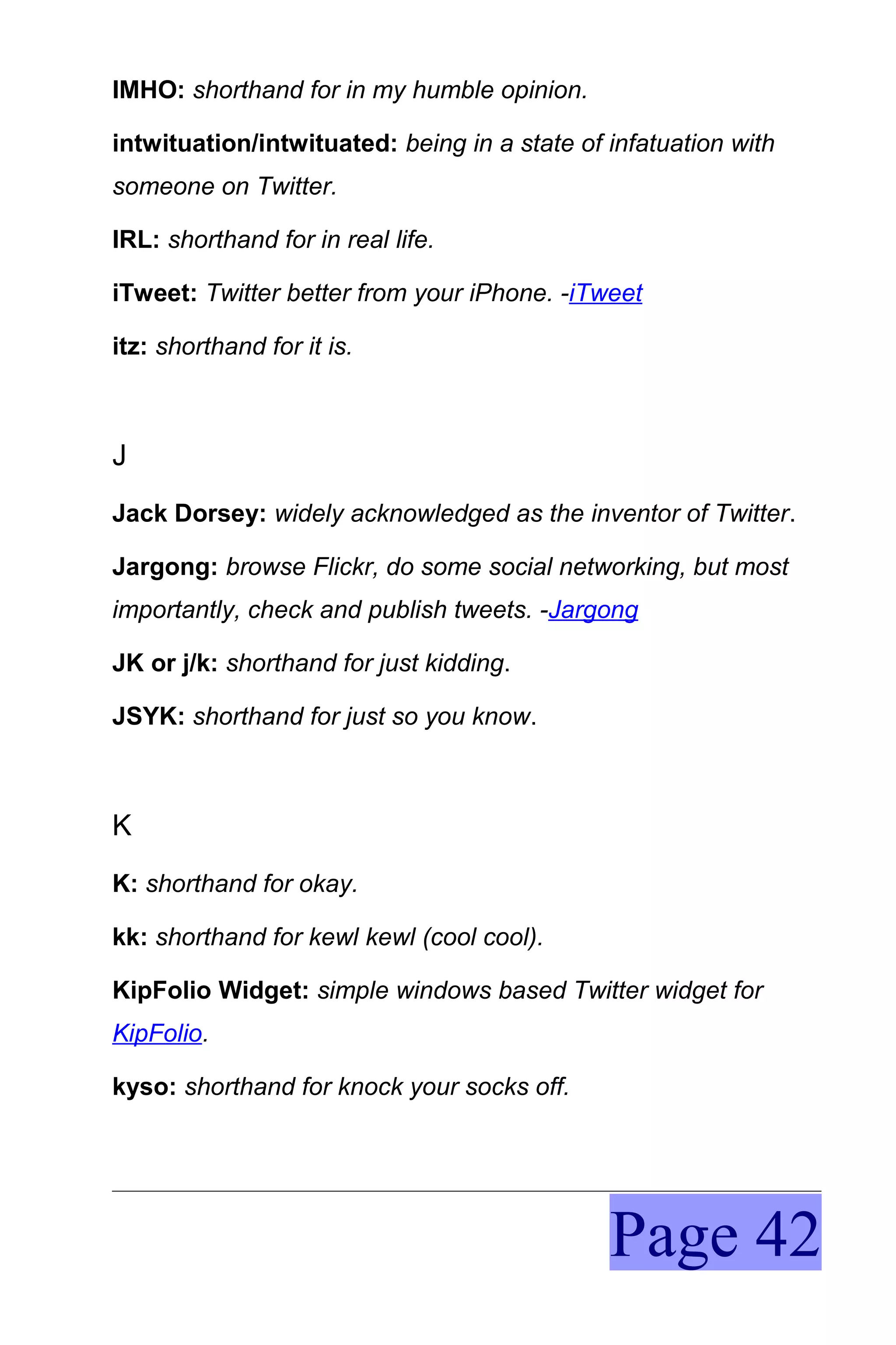 IMHO: shorthand for in my humble opinion.

intwituation/intwituated: being in a state of infatuation with
someone on Twitter.

IRL: shorthand for in real life.

iTweet: Twitter better from your iPhone. -iTweet

itz: shorthand for it is.



J
Jack Dorsey: widely acknowledged as the inventor of Twitter.

Jargong: browse Flickr, do some social networking, but most
importantly, check and publish tweets. -Jargong

JK or j/k: shorthand for just kidding.

JSYK: shorthand for just so you know.



K
K: shorthand for okay.

kk: shorthand for kewl kewl (cool cool).

KipFolio Widget: simple windows based Twitter widget for
KipFolio.

kyso: shorthand for knock your socks off.




                                              Page 42
 