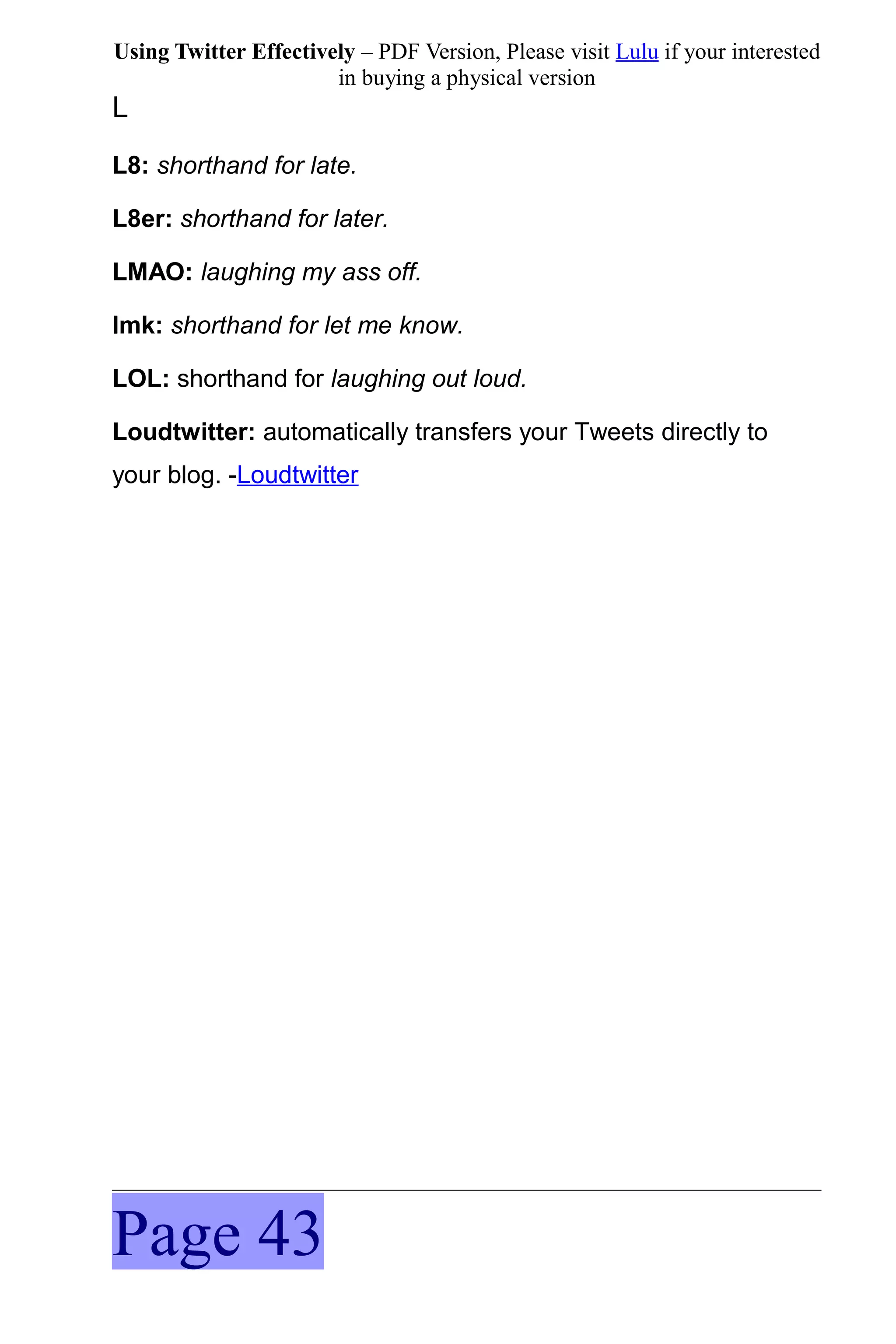 Using Twitter Effectively – PDF Version, Please visit Lulu if your interested
                       in buying a physical version
L
L8: shorthand for late.

L8er: shorthand for later.

LMAO: laughing my ass off.

lmk: shorthand for let me know.

LOL: shorthand for laughing out loud.

Loudtwitter: automatically transfers your Tweets directly to
your blog. -Loudtwitter




Page 43
 