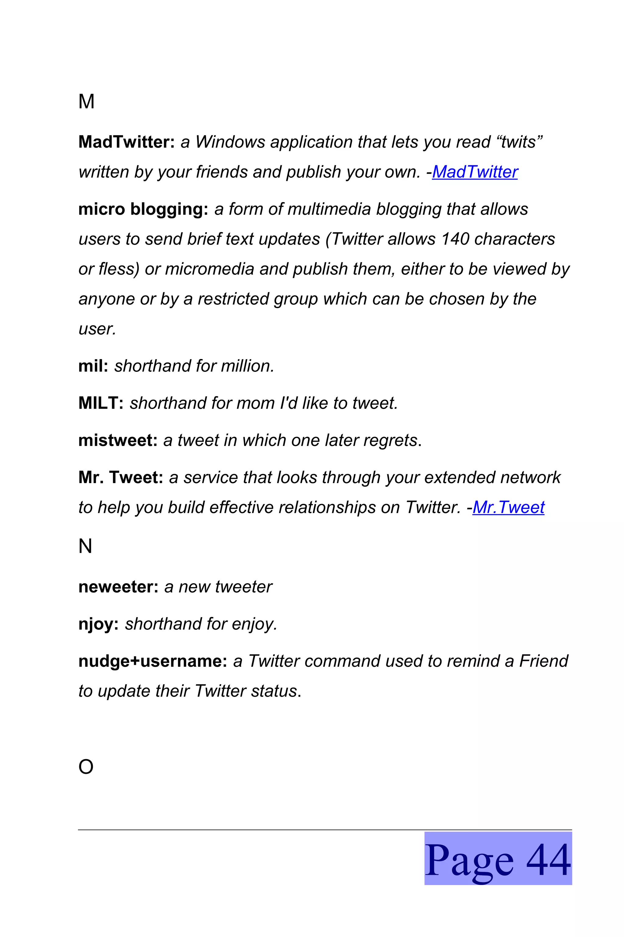 M
MadTwitter: a Windows application that lets you read “twits”
written by your friends and publish your own. -MadTwitter

micro blogging: a form of multimedia blogging that allows
users to send brief text updates (Twitter allows 140 characters
or fless) or micromedia and publish them, either to be viewed by
anyone or by a restricted group which can be chosen by the
user.

mil: shorthand for million.

MILT: shorthand for mom I'd like to tweet.

mistweet: a tweet in which one later regrets.

Mr. Tweet: a service that looks through your extended network
to help you build effective relationships on Twitter. -Mr.Tweet

N
neweeter: a new tweeter

njoy: shorthand for enjoy.

nudge+username: a Twitter command used to remind a Friend
to update their Twitter status.



O




                                                Page 44
 