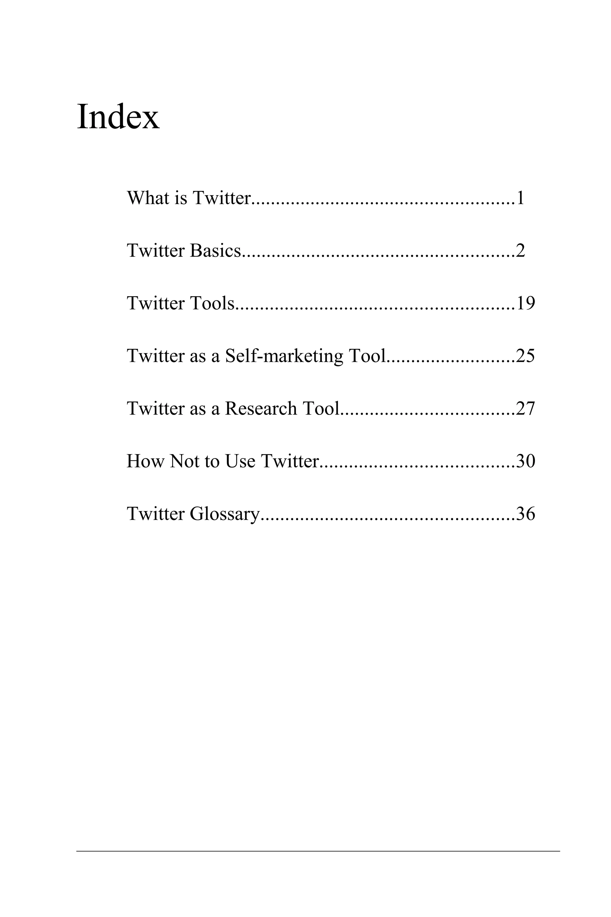Index

  What is Twitter.....................................................1

  Twitter Basics.......................................................2

  Twitter Tools........................................................19

  Twitter as a Self-marketing Tool..........................25

  Twitter as a Research Tool...................................27

  How Not to Use Twitter.......................................30

  Twitter Glossary...................................................36
 