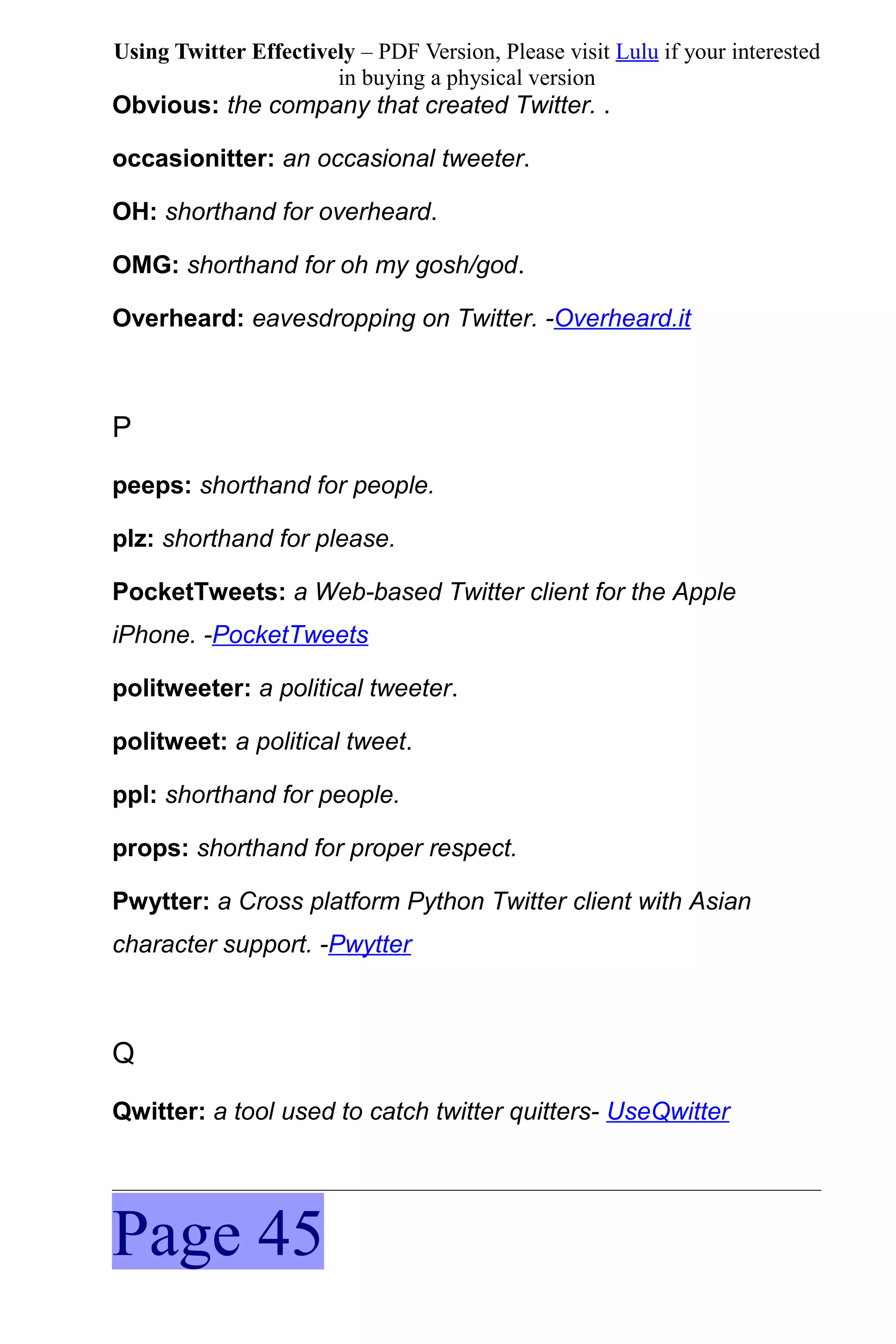 Using Twitter Effectively – PDF Version, Please visit Lulu if your interested
                       in buying a physical version
Obvious: the company that created Twitter. .

occasionitter: an occasional tweeter.

OH: shorthand for overheard.

OMG: shorthand for oh my gosh/god.

Overheard: eavesdropping on Twitter. -Overheard.it



P
peeps: shorthand for people.

plz: shorthand for please.

PocketTweets: a Web-based Twitter client for the Apple
iPhone. -PocketTweets

politweeter: a political tweeter.

politweet: a political tweet.

ppl: shorthand for people.

props: shorthand for proper respect.

Pwytter: a Cross platform Python Twitter client with Asian
character support. -Pwytter



Q
Qwitter: a tool used to catch twitter quitters- UseQwitter




Page 45
 
