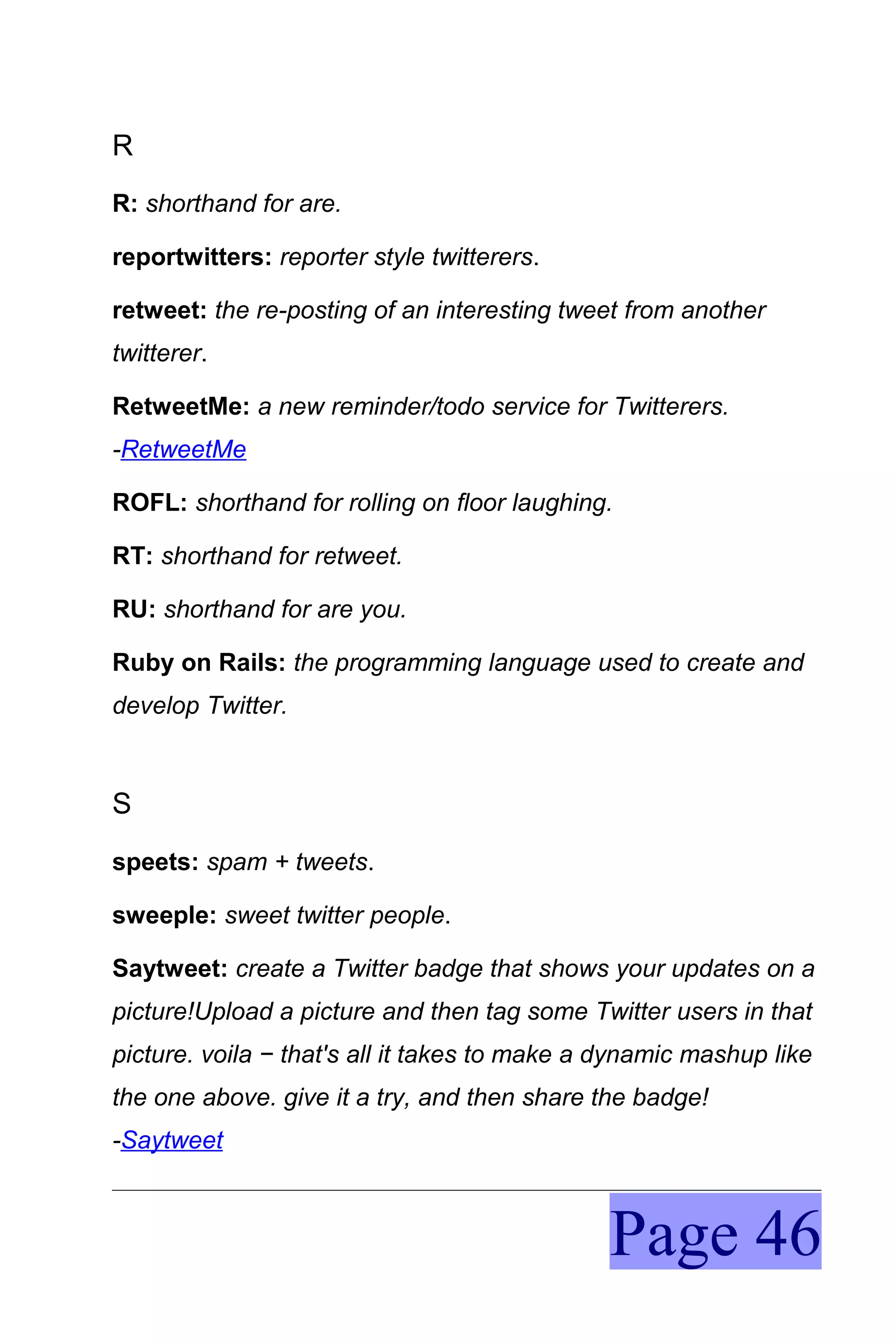 R
R: shorthand for are.

reportwitters: reporter style twitterers.

retweet: the re-posting of an interesting tweet from another
twitterer.

RetweetMe: a new reminder/todo service for Twitterers.
-RetweetMe

ROFL: shorthand for rolling on floor laughing.

RT: shorthand for retweet.

RU: shorthand for are you.

Ruby on Rails: the programming language used to create and
develop Twitter.



S
speets: spam + tweets.

sweeple: sweet twitter people.

Saytweet: create a Twitter badge that shows your updates on a
picture!Upload a picture and then tag some Twitter users in that
picture. voila − that's all it takes to make a dynamic mashup like
the one above. give it a try, and then share the badge!
-Saytweet



                                              Page 46
 