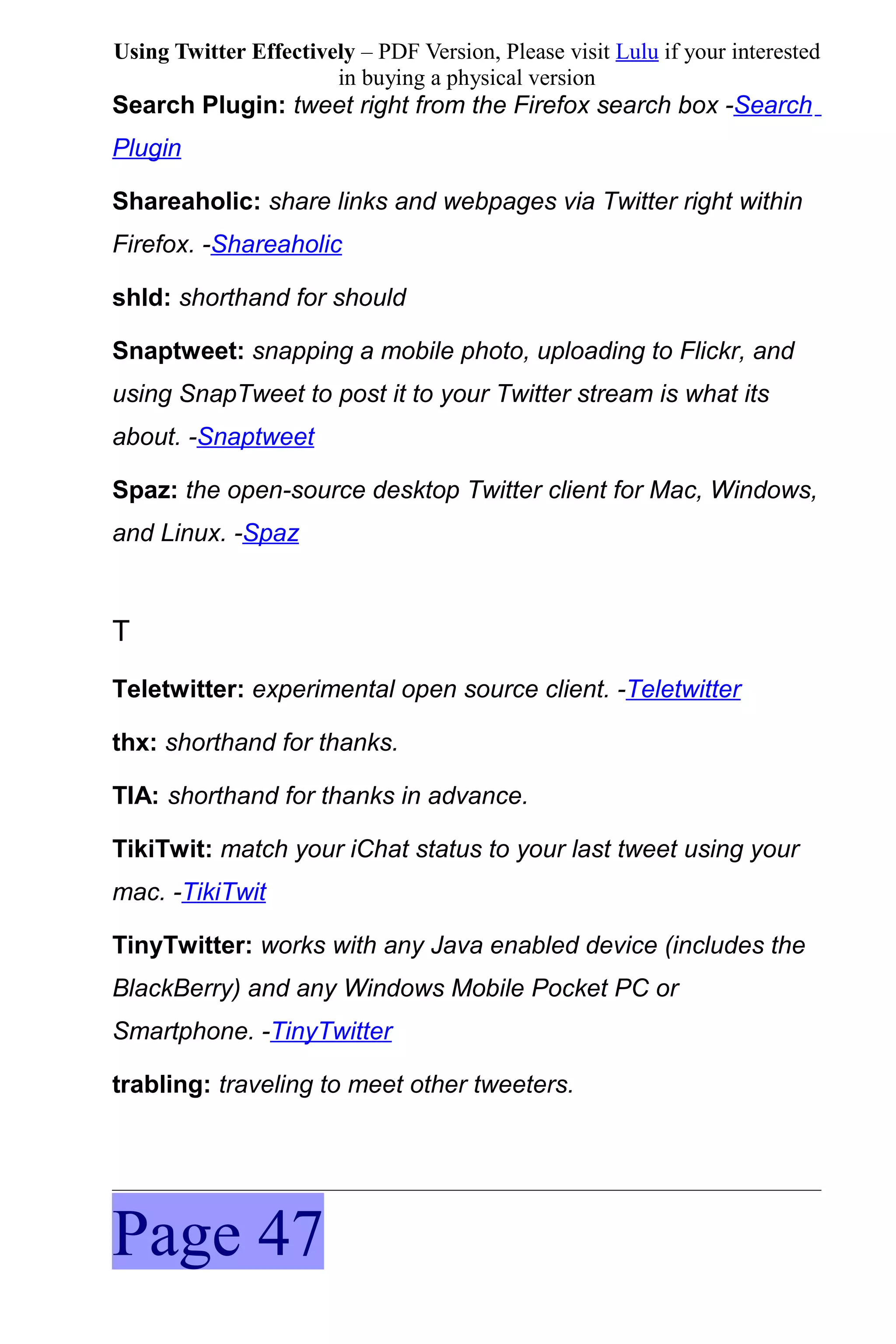 Using Twitter Effectively – PDF Version, Please visit Lulu if your interested
                       in buying a physical version
Search Plugin: tweet right from the Firefox search box -Search
Plugin

Shareaholic: share links and webpages via Twitter right within
Firefox. -Shareaholic

shld: shorthand for should

Snaptweet: snapping a mobile photo, uploading to Flickr, and
using SnapTweet to post it to your Twitter stream is what its
about. -Snaptweet

Spaz: the open-source desktop Twitter client for Mac, Windows,
and Linux. -Spaz



T
Teletwitter: experimental open source client. -Teletwitter

thx: shorthand for thanks.

TIA: shorthand for thanks in advance.

TikiTwit: match your iChat status to your last tweet using your
mac. -TikiTwit

TinyTwitter: works with any Java enabled device (includes the
BlackBerry) and any Windows Mobile Pocket PC or
Smartphone. -TinyTwitter

trabling: traveling to meet other tweeters.




Page 47
 