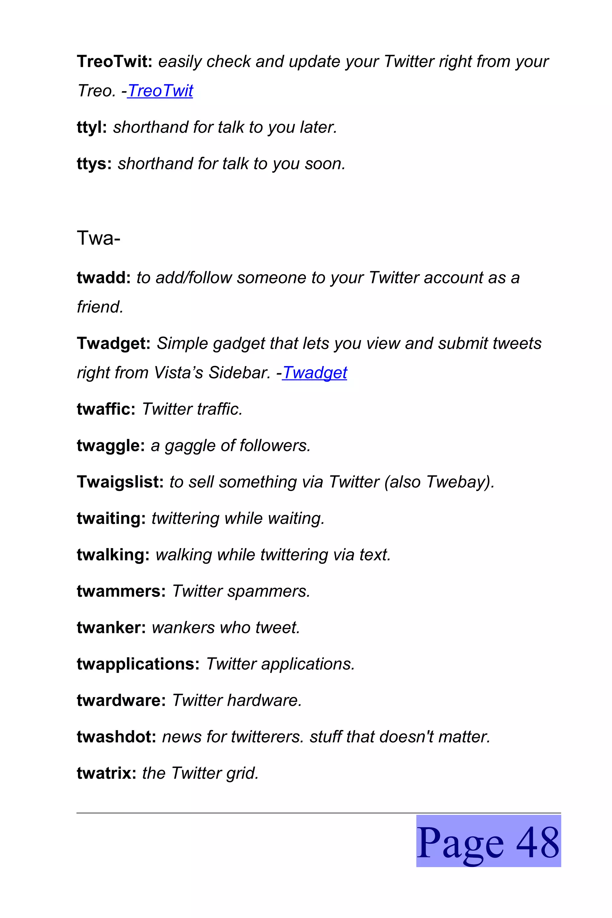 TreoTwit: easily check and update your Twitter right from your
Treo. -TreoTwit

ttyl: shorthand for talk to you later.

ttys: shorthand for talk to you soon.



Twa-
twadd: to add/follow someone to your Twitter account as a
friend.

Twadget: Simple gadget that lets you view and submit tweets
right from Vista’s Sidebar. -Twadget

twaffic: Twitter traffic.

twaggle: a gaggle of followers.

Twaigslist: to sell something via Twitter (also Twebay).

twaiting: twittering while waiting.

twalking: walking while twittering via text.

twammers: Twitter spammers.

twanker: wankers who tweet.

twapplications: Twitter applications.

twardware: Twitter hardware.

twashdot: news for twitterers. stuff that doesn't matter.

twatrix: the Twitter grid.



                                               Page 48
 