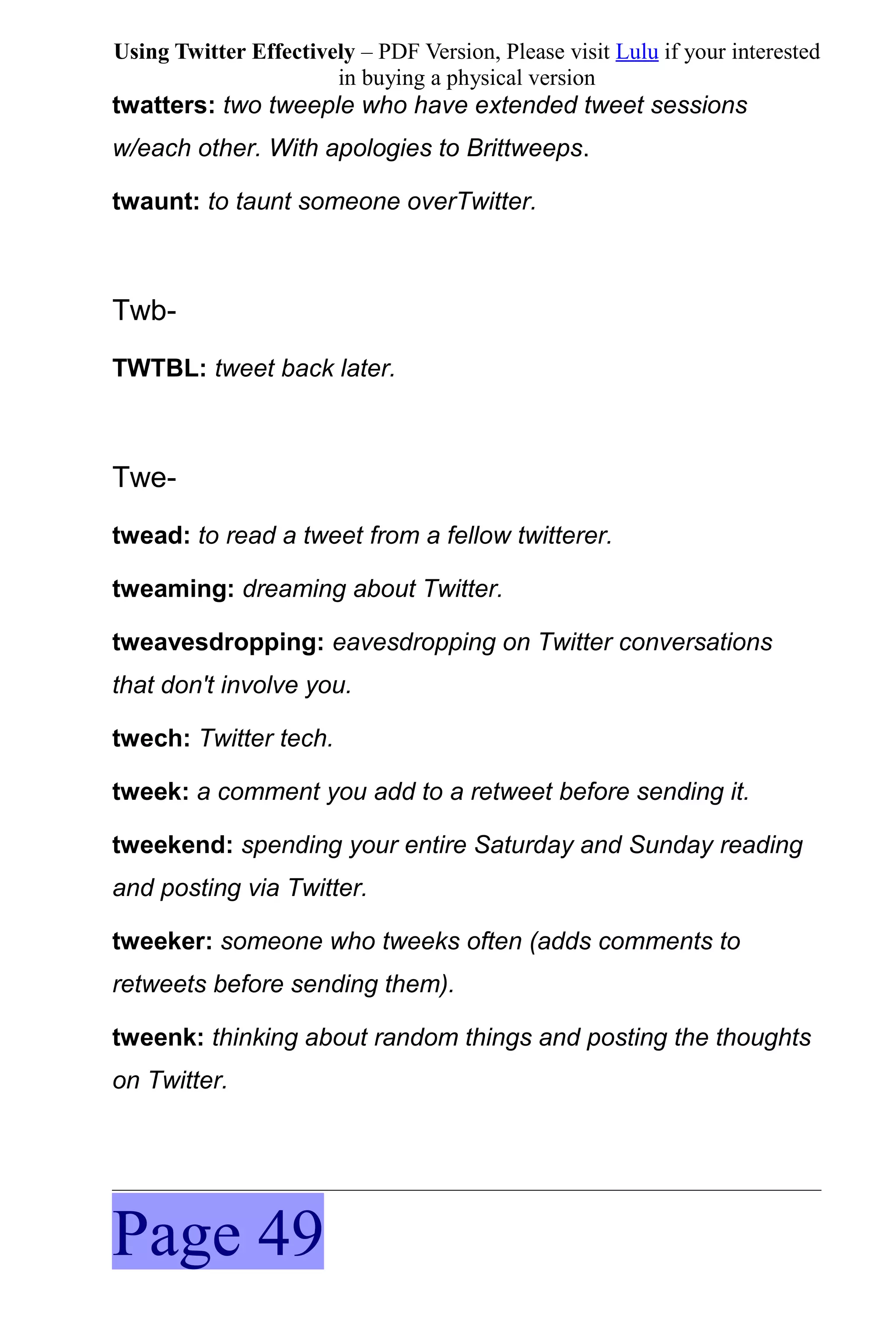 Using Twitter Effectively – PDF Version, Please visit Lulu if your interested
                       in buying a physical version
twatters: two tweeple who have extended tweet sessions
w/each other. With apologies to Brittweeps.

twaunt: to taunt someone overTwitter.



Twb-
TWTBL: tweet back later.



Twe-
twead: to read a tweet from a fellow twitterer.

tweaming: dreaming about Twitter.

tweavesdropping: eavesdropping on Twitter conversations
that don't involve you.

twech: Twitter tech.

tweek: a comment you add to a retweet before sending it.

tweekend: spending your entire Saturday and Sunday reading
and posting via Twitter.

tweeker: someone who tweeks often (adds comments to
retweets before sending them).

tweenk: thinking about random things and posting the thoughts
on Twitter.




Page 49
 