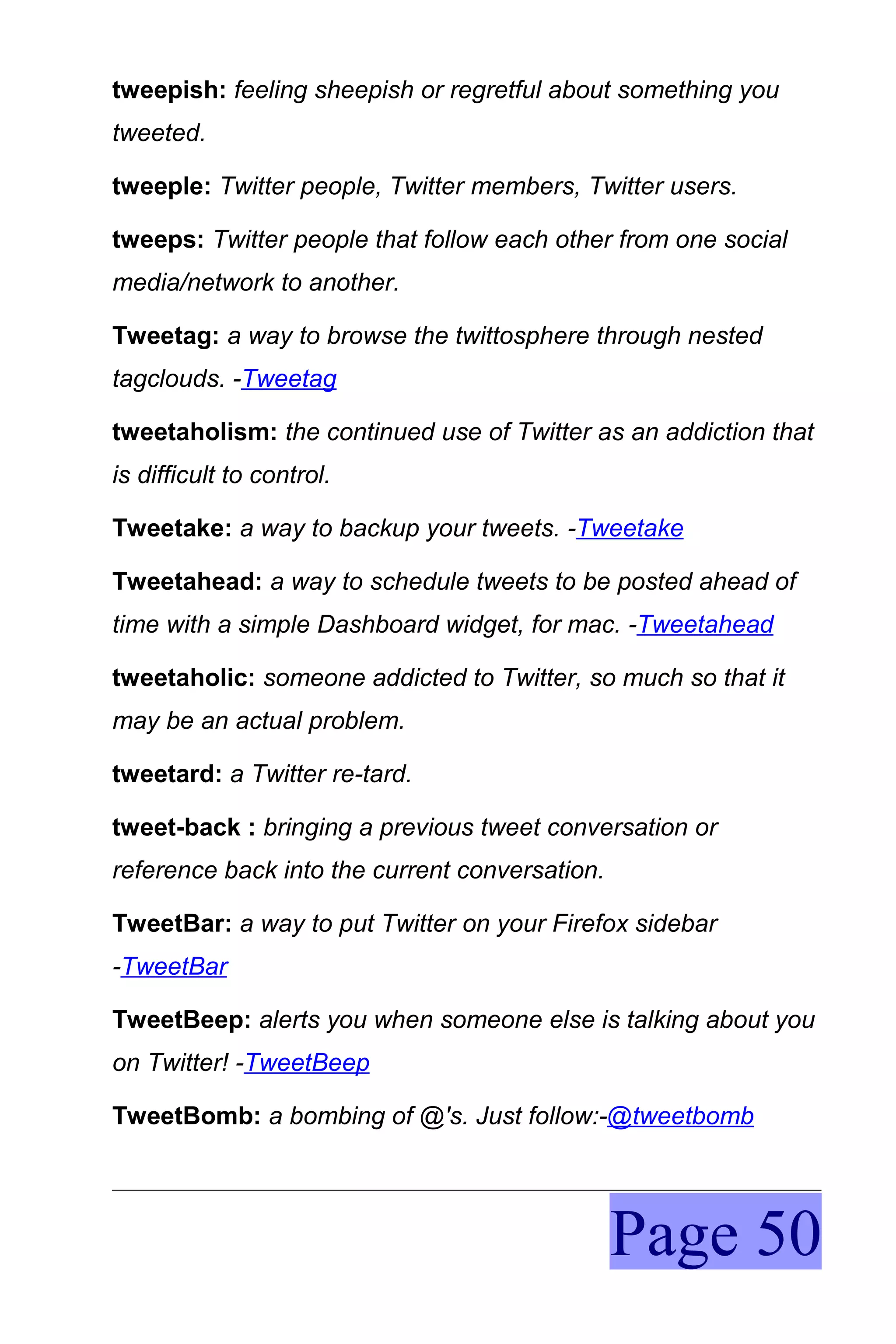 tweepish: feeling sheepish or regretful about something you
tweeted.

tweeple: Twitter people, Twitter members, Twitter users.

tweeps: Twitter people that follow each other from one social
media/network to another.

Tweetag: a way to browse the twittosphere through nested
tagclouds. -Tweetag

tweetaholism: the continued use of Twitter as an addiction that
is difficult to control.

Tweetake: a way to backup your tweets. -Tweetake

Tweetahead: a way to schedule tweets to be posted ahead of
time with a simple Dashboard widget, for mac. -Tweetahead

tweetaholic: someone addicted to Twitter, so much so that it
may be an actual problem.

tweetard: a Twitter re-tard.

tweet-back : bringing a previous tweet conversation or
reference back into the current conversation.

TweetBar: a way to put Twitter on your Firefox sidebar
-TweetBar

TweetBeep: alerts you when someone else is talking about you
on Twitter! -TweetBeep

TweetBomb: a bombing of @'s. Just follow:-@tweetbomb




                                                Page 50
 