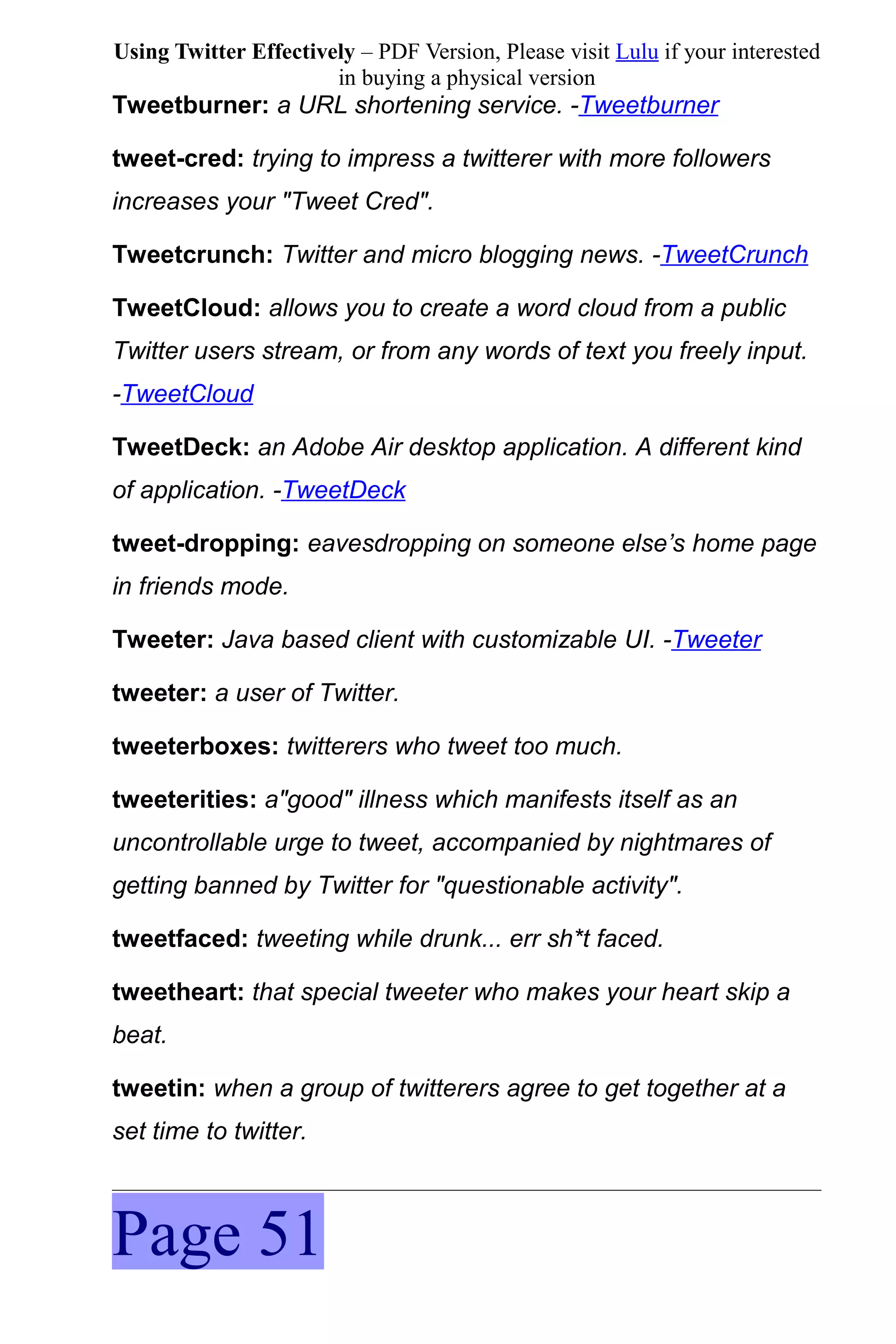 Using Twitter Effectively – PDF Version, Please visit Lulu if your interested
                       in buying a physical version
Tweetburner: a URL shortening service. -Tweetburner

tweet-cred: trying to impress a twitterer with more followers
increases your "Tweet Cred".

Tweetcrunch: Twitter and micro blogging news. -TweetCrunch

TweetCloud: allows you to create a word cloud from a public
Twitter users stream, or from any words of text you freely input.
-TweetCloud

TweetDeck: an Adobe Air desktop application. A different kind
of application. -TweetDeck

tweet-dropping: eavesdropping on someone else’s home page
in friends mode.

Tweeter: Java based client with customizable UI. -Tweeter

tweeter: a user of Twitter.

tweeterboxes: twitterers who tweet too much.

tweeterities: a"good" illness which manifests itself as an
uncontrollable urge to tweet, accompanied by nightmares of
getting banned by Twitter for "questionable activity".

tweetfaced: tweeting while drunk... err sh*t faced.

tweetheart: that special tweeter who makes your heart skip a
beat.

tweetin: when a group of twitterers agree to get together at a
set time to twitter.



Page 51
 
