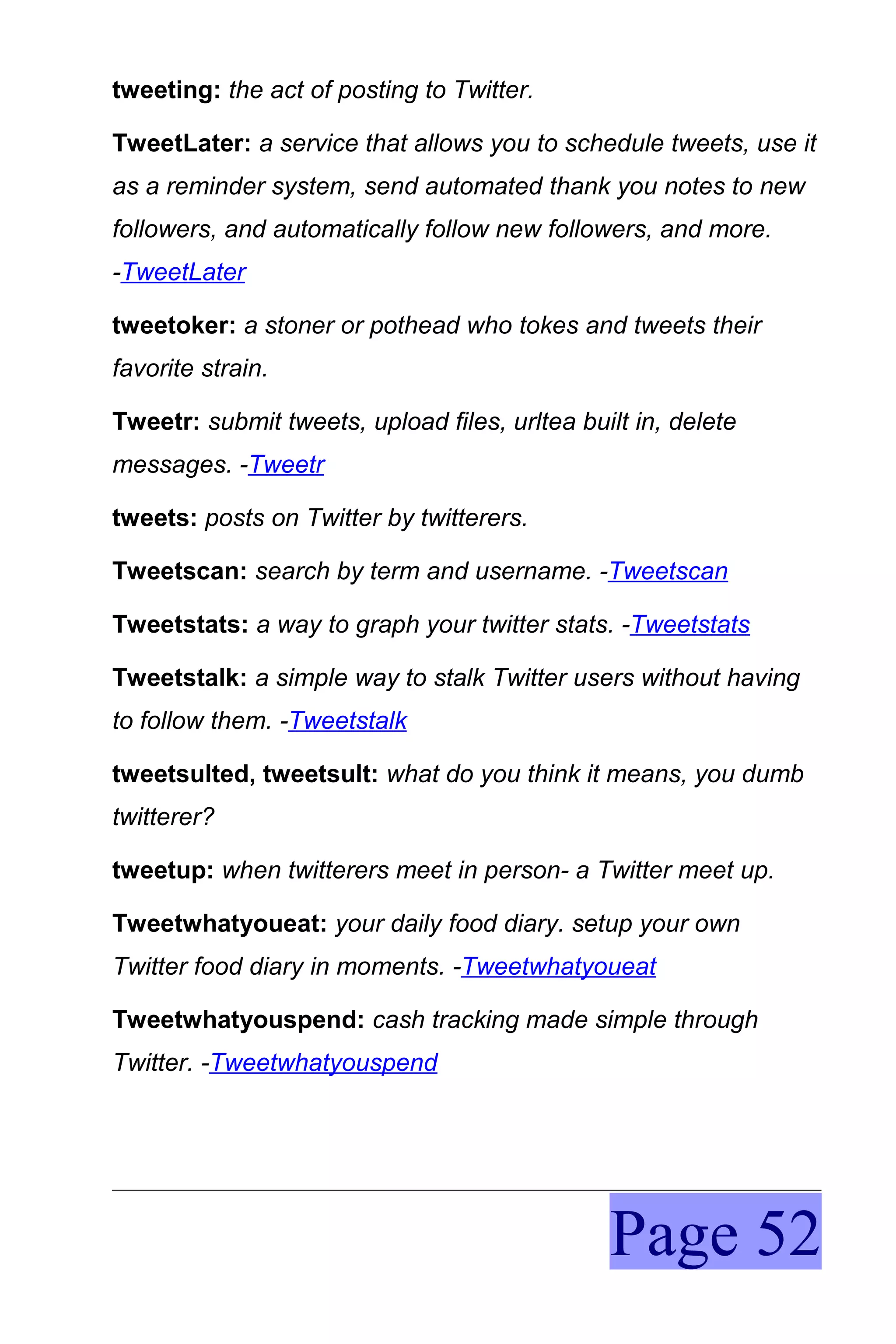 tweeting: the act of posting to Twitter.

TweetLater: a service that allows you to schedule tweets, use it
as a reminder system, send automated thank you notes to new
followers, and automatically follow new followers, and more.
-TweetLater

tweetoker: a stoner or pothead who tokes and tweets their
favorite strain.

Tweetr: submit tweets, upload files, urltea built in, delete
messages. -Tweetr

tweets: posts on Twitter by twitterers.

Tweetscan: search by term and username. -Tweetscan

Tweetstats: a way to graph your twitter stats. -Tweetstats

Tweetstalk: a simple way to stalk Twitter users without having
to follow them. -Tweetstalk

tweetsulted, tweetsult: what do you think it means, you dumb
twitterer?

tweetup: when twitterers meet in person- a Twitter meet up.

Tweetwhatyoueat: your daily food diary. setup your own
Twitter food diary in moments. -Tweetwhatyoueat

Tweetwhatyouspend: cash tracking made simple through
Twitter. -Tweetwhatyouspend




                                               Page 52
 