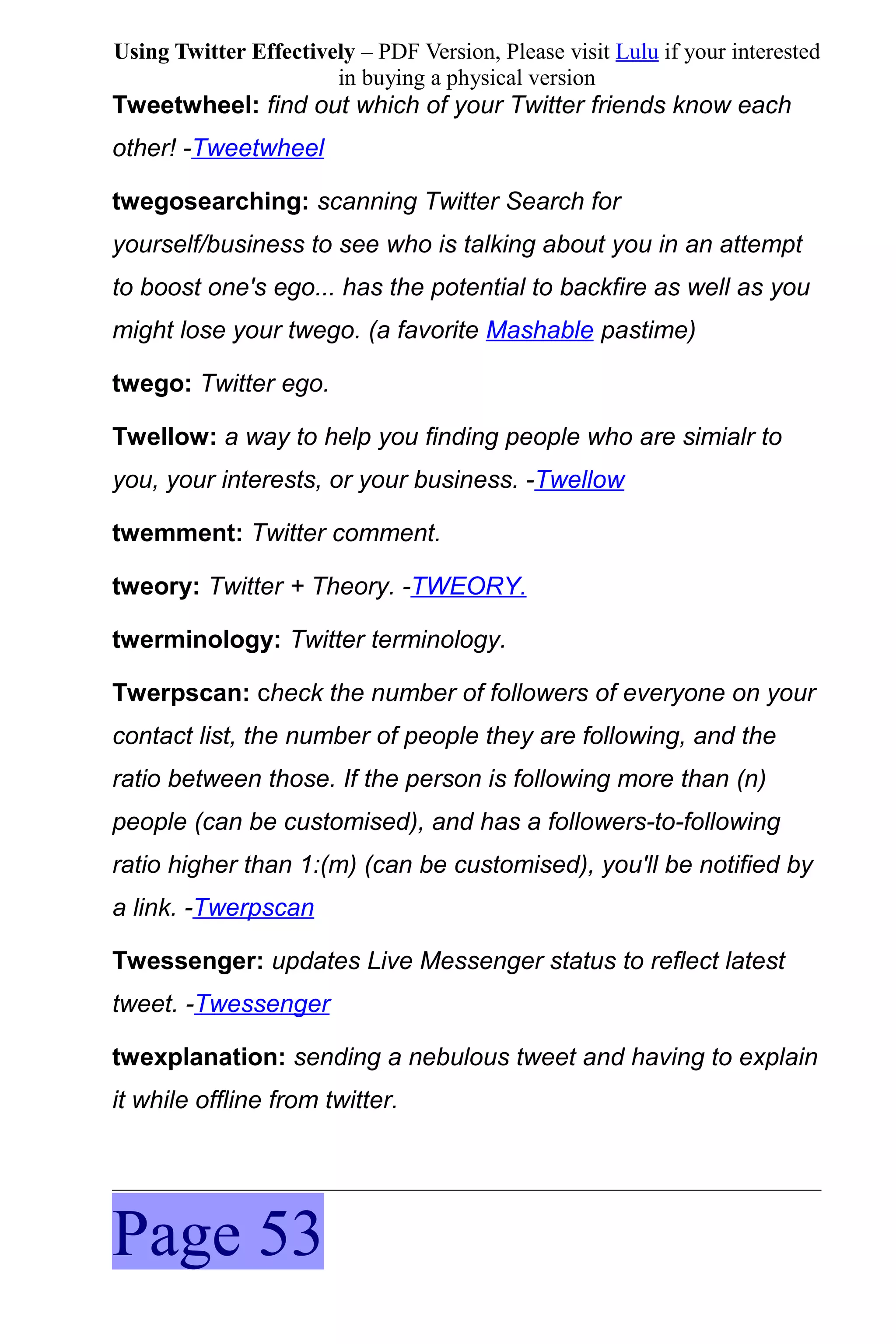 Using Twitter Effectively – PDF Version, Please visit Lulu if your interested
                       in buying a physical version
Tweetwheel: find out which of your Twitter friends know each
other! -Tweetwheel

twegosearching: scanning Twitter Search for
yourself/business to see who is talking about you in an attempt
to boost one's ego... has the potential to backfire as well as you
might lose your twego. (a favorite Mashable pastime)

twego: Twitter ego.

Twellow: a way to help you finding people who are simialr to
you, your interests, or your business. -Twellow

twemment: Twitter comment.

tweory: Twitter + Theory. -TWEORY.

twerminology: Twitter terminology.

Twerpscan: check the number of followers of everyone on your
contact list, the number of people they are following, and the
ratio between those. If the person is following more than (n)
people (can be customised), and has a followers-to-following
ratio higher than 1:(m) (can be customised), you'll be notified by
a link. -Twerpscan

Twessenger: updates Live Messenger status to reflect latest
tweet. -Twessenger

twexplanation: sending a nebulous tweet and having to explain
it while offline from twitter.




Page 53
 