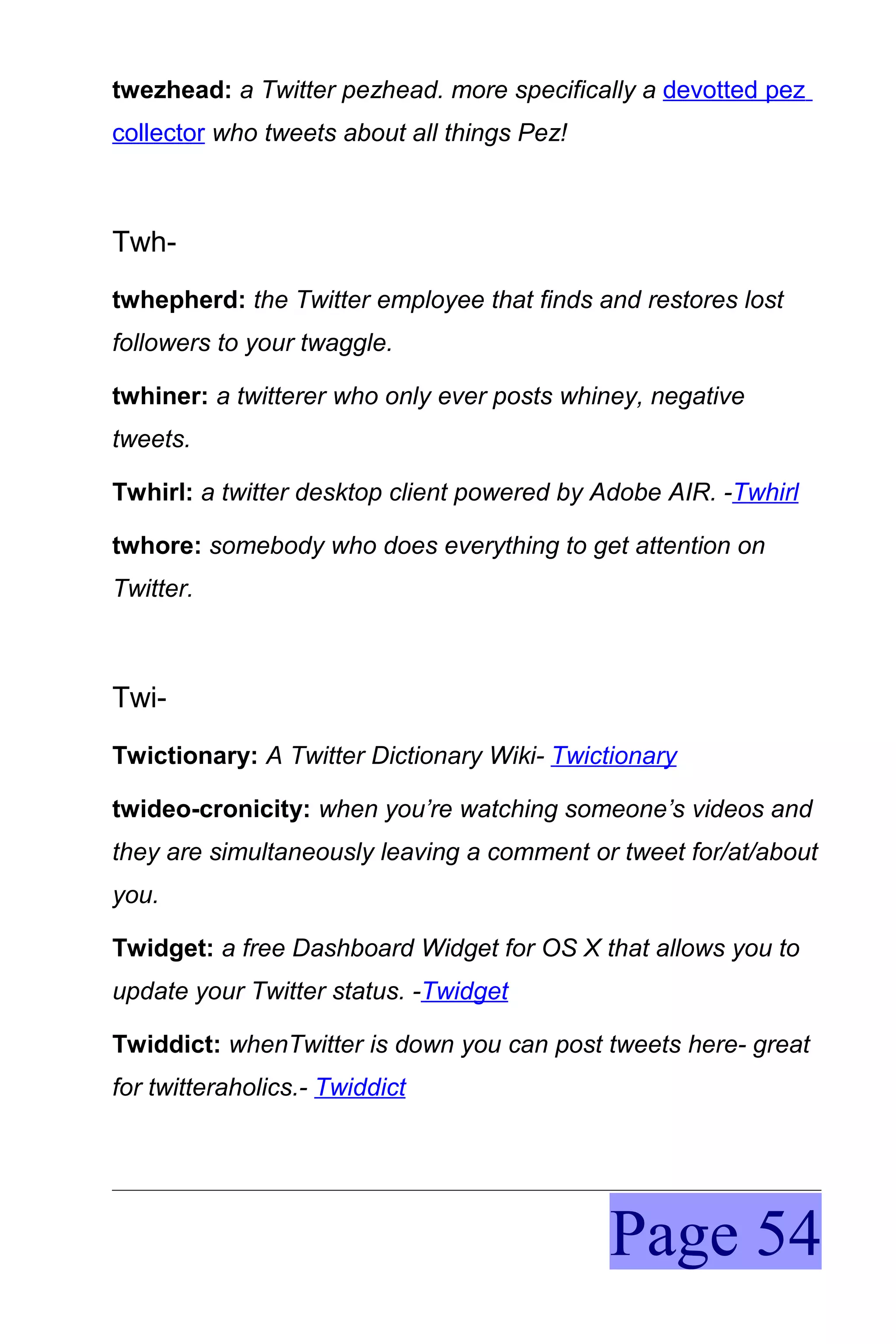 twezhead: a Twitter pezhead. more specifically a devotted pez
collector who tweets about all things Pez!



Twh-
twhepherd: the Twitter employee that finds and restores lost
followers to your twaggle.

twhiner: a twitterer who only ever posts whiney, negative
tweets.

Twhirl: a twitter desktop client powered by Adobe AIR. -Twhirl

twhore: somebody who does everything to get attention on
Twitter.



Twi-
Twictionary: A Twitter Dictionary Wiki- Twictionary

twideo-cronicity: when you’re watching someone’s videos and
they are simultaneously leaving a comment or tweet for/at/about
you.

Twidget: a free Dashboard Widget for OS X that allows you to
update your Twitter status. -Twidget

Twiddict: whenTwitter is down you can post tweets here- great
for twitteraholics.- Twiddict




                                             Page 54
 