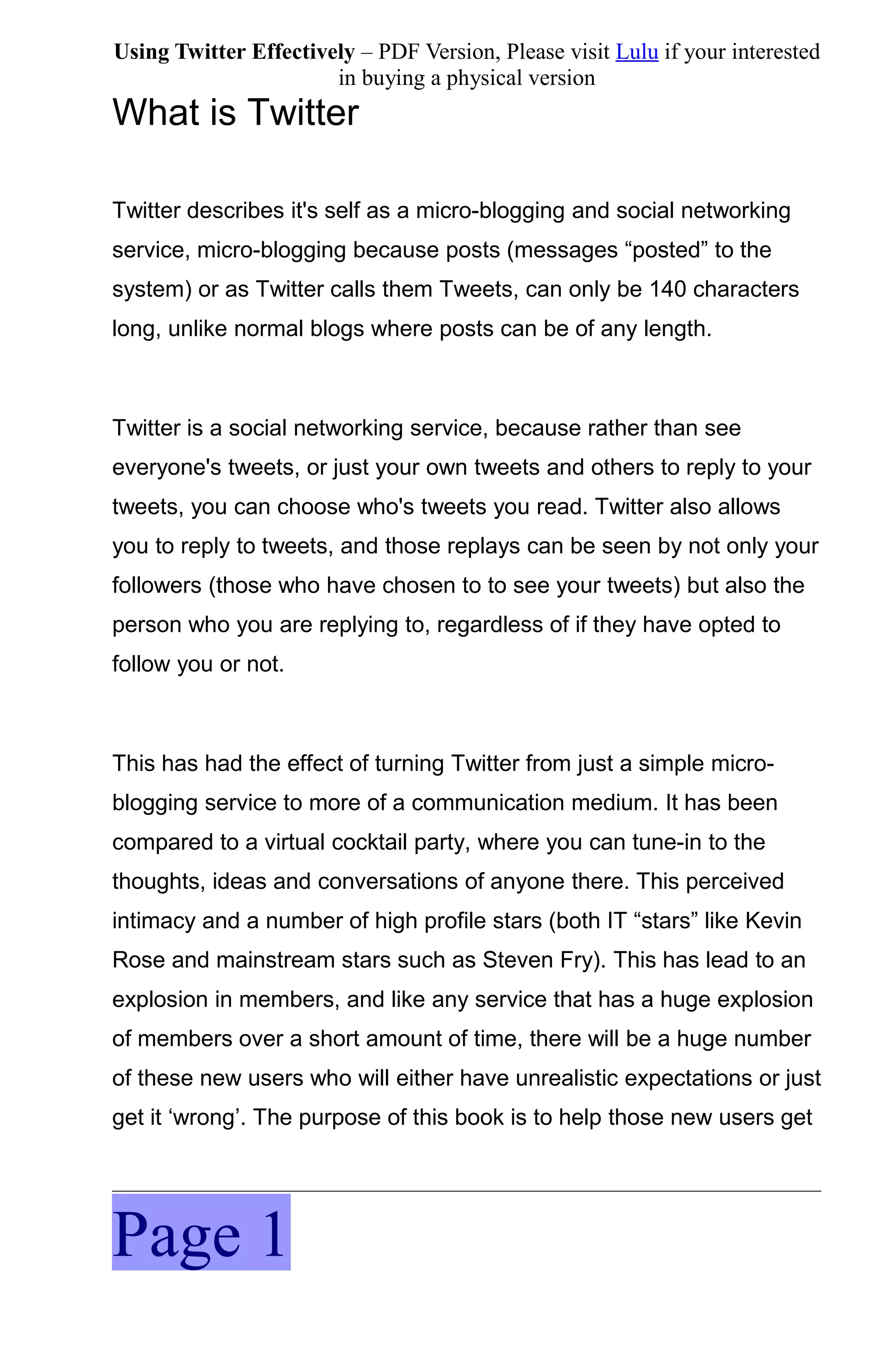 Using Twitter Effectively – PDF Version, Please visit Lulu if your interested
                       in buying a physical version
What is Twitter

Twitter describes it's self as a micro-blogging and social networking
service, micro-blogging because posts (messages “posted” to the
system) or as Twitter calls them Tweets, can only be 140 characters
long, unlike normal blogs where posts can be of any length.



Twitter is a social networking service, because rather than see
everyone's tweets, or just your own tweets and others to reply to your
tweets, you can choose who's tweets you read. Twitter also allows
you to reply to tweets, and those replays can be seen by not only your
followers (those who have chosen to to see your tweets) but also the
person who you are replying to, regardless of if they have opted to
follow you or not.



This has had the effect of turning Twitter from just a simple micro-
blogging service to more of a communication medium. It has been
compared to a virtual cocktail party, where you can tune-in to the
thoughts, ideas and conversations of anyone there. This perceived
intimacy and a number of high profile stars (both IT “stars” like Kevin
Rose and mainstream stars such as Steven Fry). This has lead to an
explosion in members, and like any service that has a huge explosion
of members over a short amount of time, there will be a huge number
of these new users who will either have unrealistic expectations or just
get it ‘wrong’. The purpose of this book is to help those new users get




Page 1
 