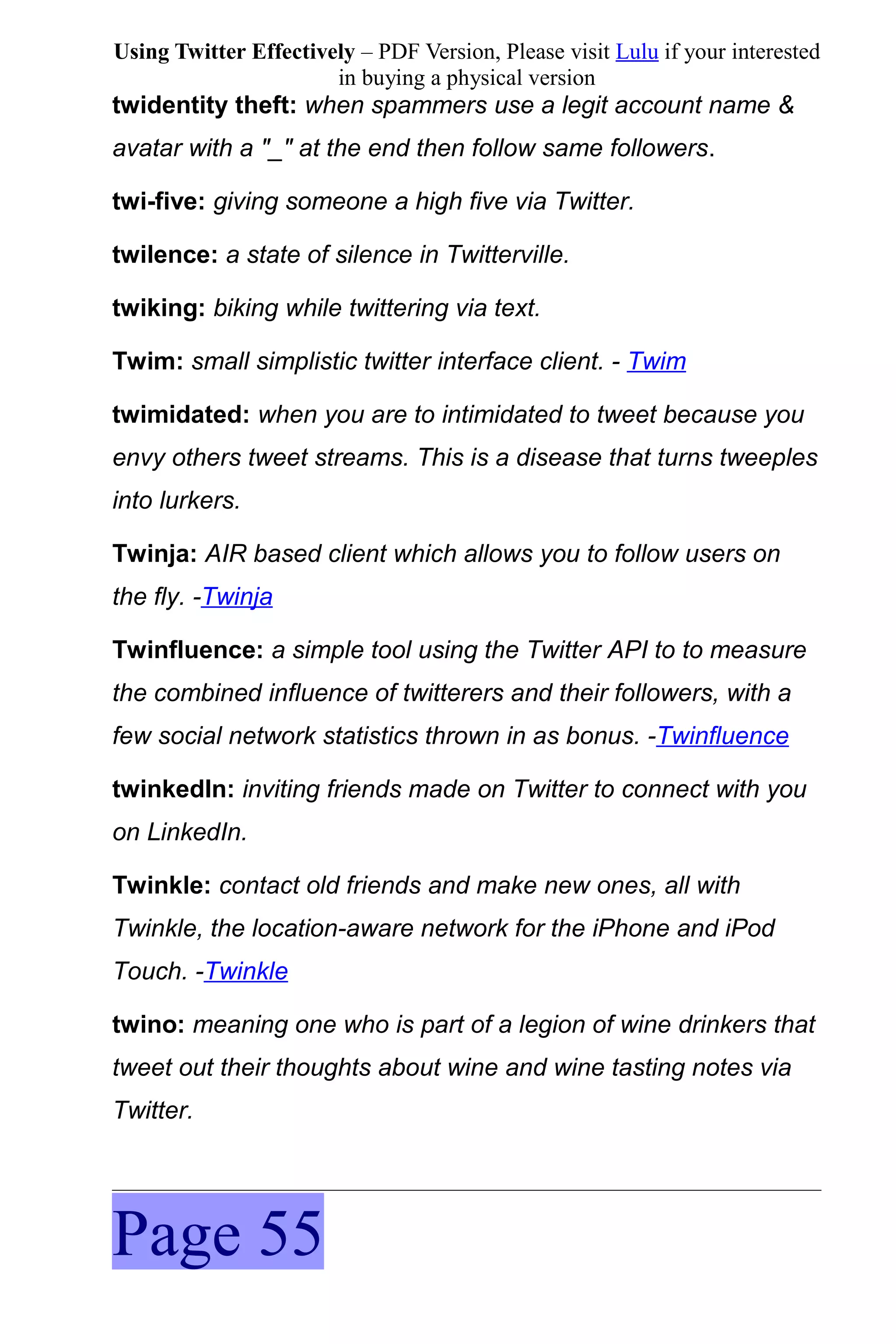 Using Twitter Effectively – PDF Version, Please visit Lulu if your interested
                       in buying a physical version
twidentity theft: when spammers use a legit account name &
avatar with a "_" at the end then follow same followers.

twi-five: giving someone a high five via Twitter.

twilence: a state of silence in Twitterville.

twiking: biking while twittering via text.

Twim: small simplistic twitter interface client. - Twim

twimidated: when you are to intimidated to tweet because you
envy others tweet streams. This is a disease that turns tweeples
into lurkers.

Twinja: AIR based client which allows you to follow users on
the fly. -Twinja

Twinfluence: a simple tool using the Twitter API to to measure
the combined influence of twitterers and their followers, with a
few social network statistics thrown in as bonus. -Twinfluence

twinkedIn: inviting friends made on Twitter to connect with you
on LinkedIn.

Twinkle: contact old friends and make new ones, all with
Twinkle, the location-aware network for the iPhone and iPod
Touch. -Twinkle

twino: meaning one who is part of a legion of wine drinkers that
tweet out their thoughts about wine and wine tasting notes via
Twitter.




Page 55
 