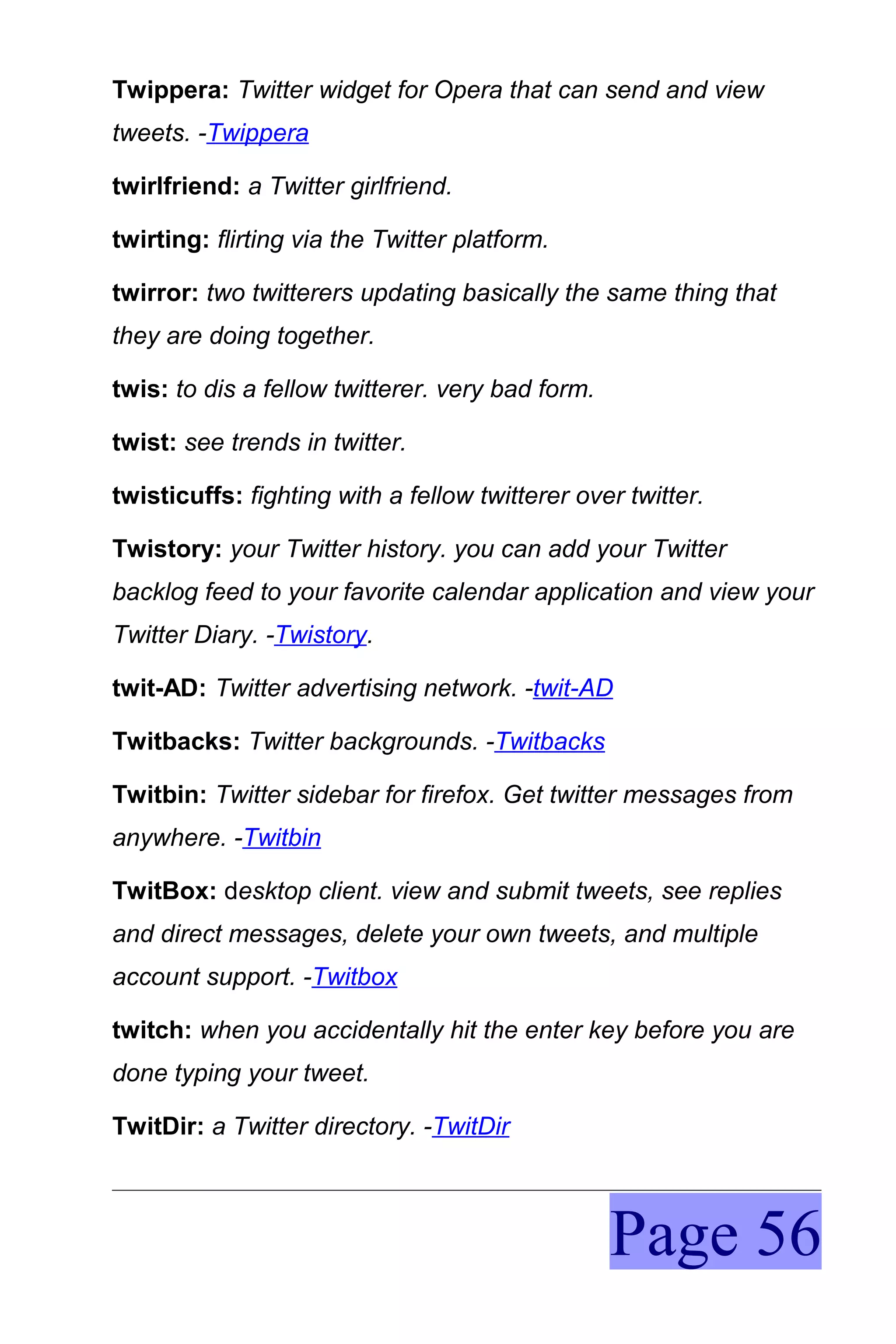 Twippera: Twitter widget for Opera that can send and view
tweets. -Twippera

twirlfriend: a Twitter girlfriend.

twirting: flirting via the Twitter platform.

twirror: two twitterers updating basically the same thing that
they are doing together.

twis: to dis a fellow twitterer. very bad form.

twist: see trends in twitter.

twisticuffs: fighting with a fellow twitterer over twitter.

Twistory: your Twitter history. you can add your Twitter
backlog feed to your favorite calendar application and view your
Twitter Diary. -Twistory.

twit-AD: Twitter advertising network. -twit-AD

Twitbacks: Twitter backgrounds. -Twitbacks

Twitbin: Twitter sidebar for firefox. Get twitter messages from
anywhere. -Twitbin

TwitBox: desktop client. view and submit tweets, see replies
and direct messages, delete your own tweets, and multiple
account support. -Twitbox

twitch: when you accidentally hit the enter key before you are
done typing your tweet.

TwitDir: a Twitter directory. -TwitDir



                                                  Page 56
 